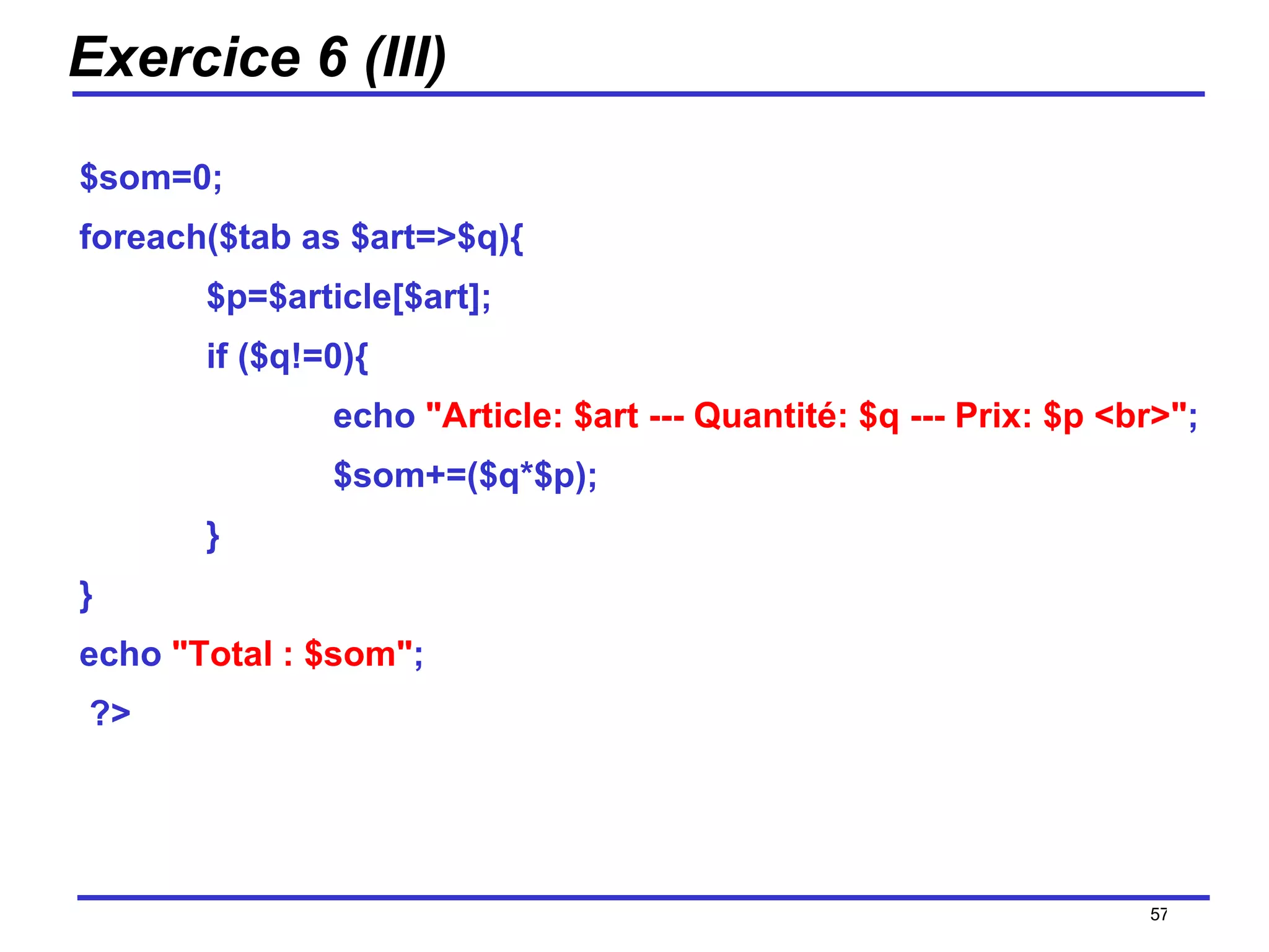 Exercice 6 (III) $som=0; foreach($tab as $art=>$q){ $p=$article[$art]; if ($q!=0){ echo  "Article: $art --- Quantité: $q --- Prix: $p <br>" ; $som+=($q*$p); } } echo  "Total : $som" ; ?>  /154 