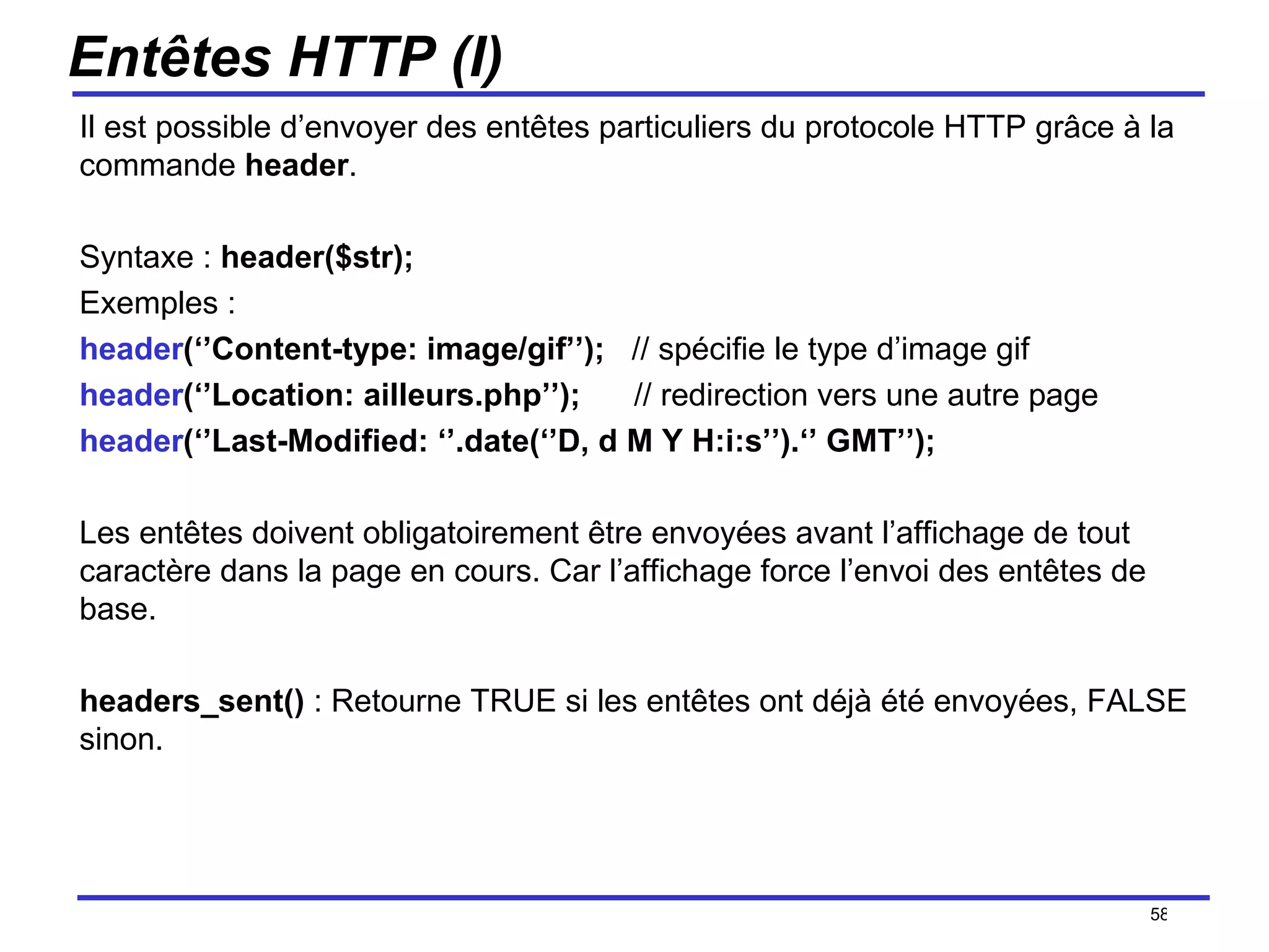 Entêtes HTTP (I) Il est possible d’envoyer des entêtes particuliers du protocole HTTP grâce à la commande  header . Syntaxe :  header($str); Exemples :  header (‘’Content-type: image/gif’’);  // spécifie le type d’image gif header (‘’Location: ailleurs.php’’);  // redirection vers une autre page header (‘’Last-Modified: ‘’.date(‘’D, d M Y H:i:s’’).‘’ GMT’’);  Les entêtes doivent obligatoirement être envoyées avant l’affichage de tout caractère dans la page en cours. Car l’affichage force l’envoi des entêtes de base. headers_sent()  : Retourne TRUE si les entêtes ont déjà été envoyées, FALSE sinon. /154 