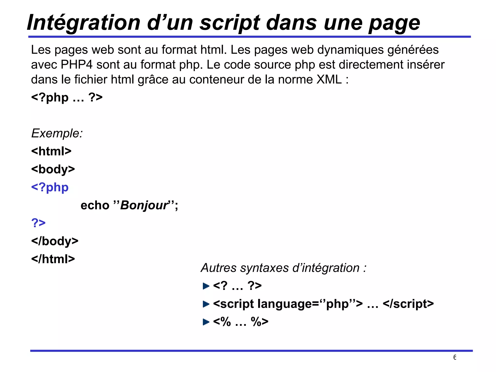 Intégration d’un script dans une page Les pages web sont au format html. Les pages web dynamiques générées avec PHP4 sont au format php. Le code source php est directement insérer dans le fichier html grâce au conteneur de la norme XML :  <?php … ?> Exemple: <html> <body> <?php   echo ’’ Bonjour ’’; ?> </body> </html> /154 Autres syntaxes d’intégration : <? … ?> <script language=‘’php’’> … </script> <% … %> 