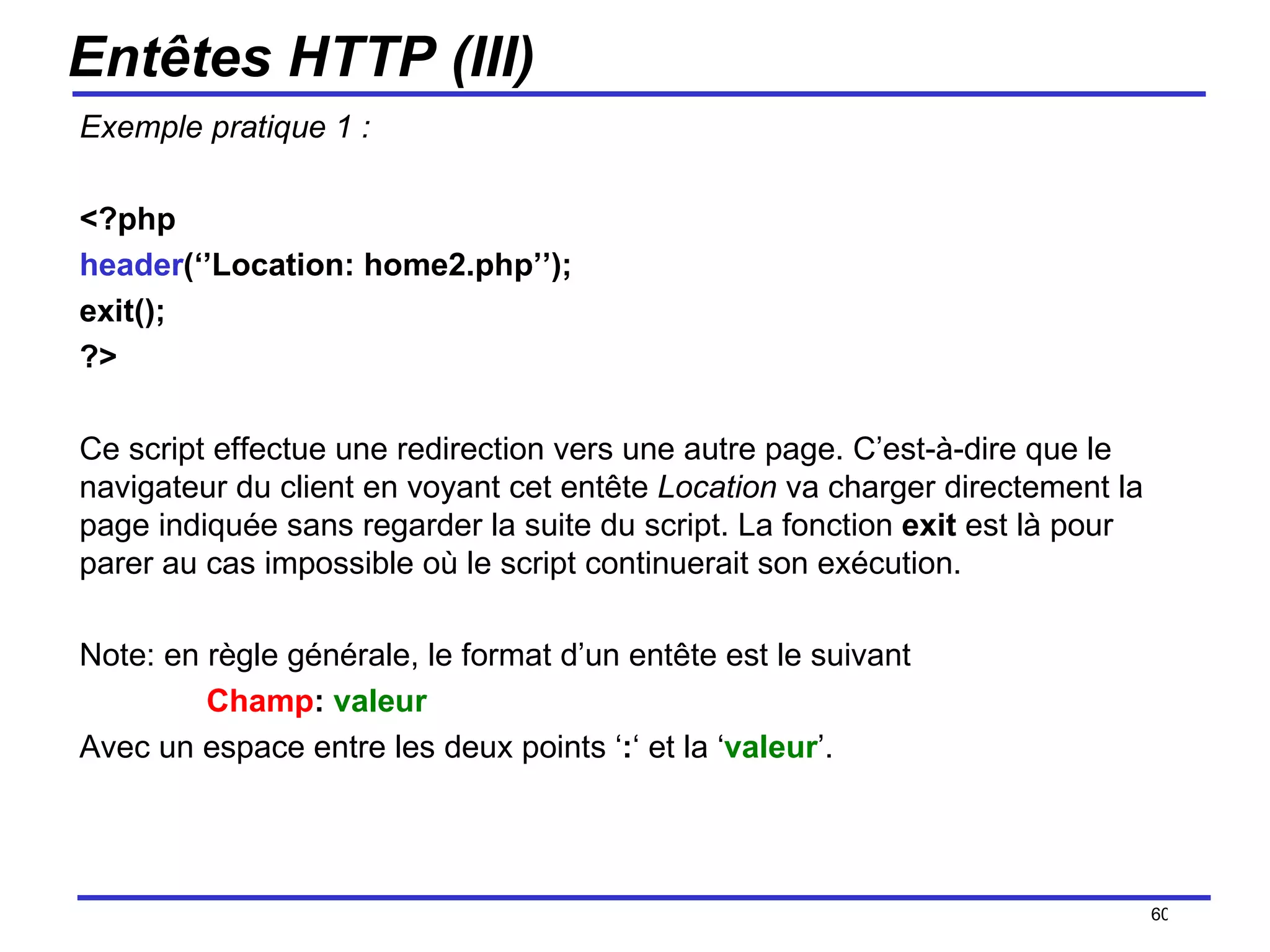 Entêtes HTTP (III) Exemple pratique 1 : <?php  header (‘’Location: home2.php’’); exit(); ?> Ce script effectue une redirection vers une autre page. C’est-à-dire que le navigateur du client en voyant cet entête  Location  va charger directement la page indiquée sans regarder la suite du script. La fonction  exit  est là pour parer au cas impossible où le script continuerait son exécution. Note: en règle générale, le format d’un entête est le suivant Champ :  valeur Avec un espace entre les deux points ‘ : ‘ et la ‘ valeur ’. /154 