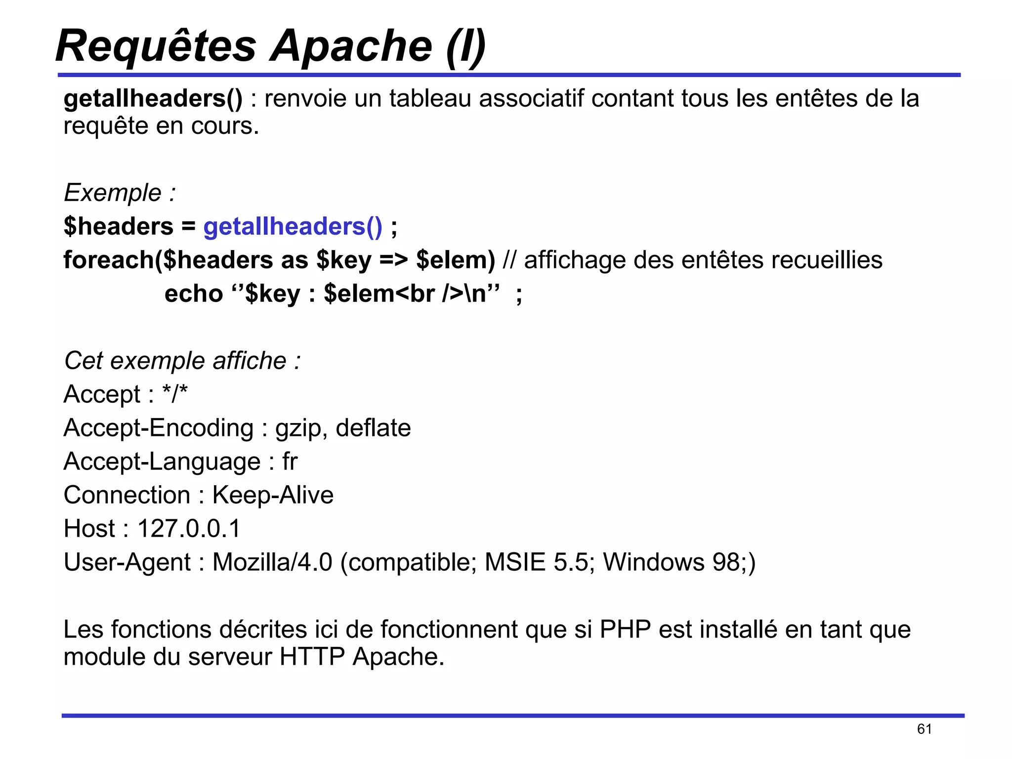 Requêtes Apache (I) getallheaders()  : renvoie un tableau associatif contant tous les entêtes de la requête en cours. Exemple : $headers =  getallheaders()  ; foreach($headers as $key => $elem)  // affichage des entêtes recueillies echo ‘’$key : $elem<br />\n’’  ; Cet exemple affiche : Accept : */* Accept-Encoding : gzip, deflate Accept-Language : fr Connection : Keep-Alive Host : 127.0.0.1 User-Agent : Mozilla/4.0 (compatible; MSIE 5.5; Windows 98;) Les fonctions décrites ici de fonctionnent que si PHP est installé en tant que module du serveur HTTP Apache. /154 