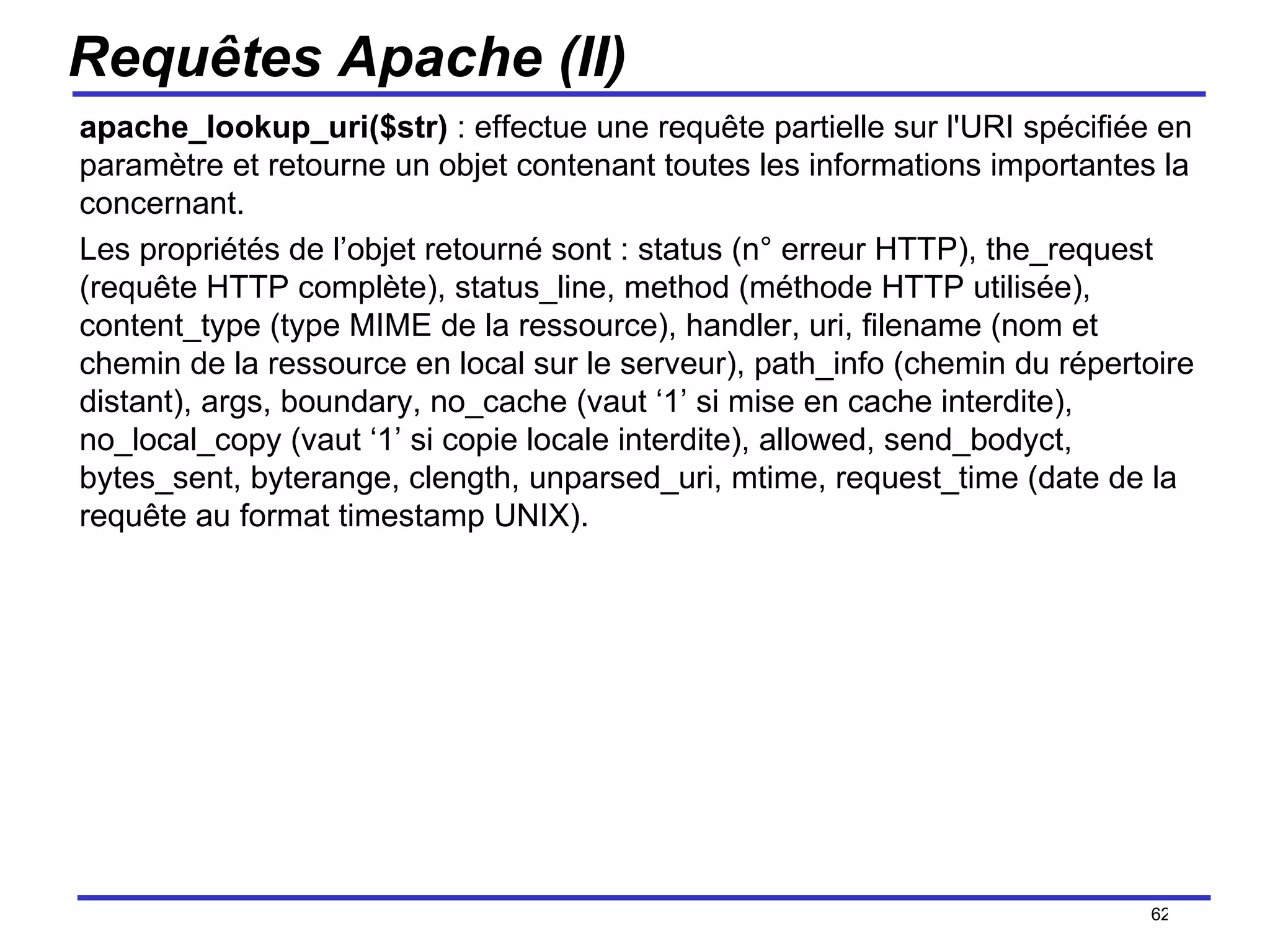 Requêtes Apache (II) apache_lookup_uri($str)  : effectue une requête partielle sur l'URI spécifiée en paramètre et retourne un objet contenant toutes les informations importantes la concernant.  Les propriétés de l’objet retourné sont : status (n° erreur HTTP), the_request (requête HTTP complète), status_line, method (méthode HTTP utilisée), content_type (type MIME de la ressource), handler, uri, filename (nom et chemin de la ressource en local sur le serveur), path_info (chemin du répertoire distant), args, boundary, no_cache (vaut ‘1’ si mise en cache interdite), no_local_copy (vaut ‘1’ si copie locale interdite), allowed, send_bodyct, bytes_sent, byterange, clength, unparsed_uri, mtime, request_time (date de la requête au format timestamp UNIX). /154 