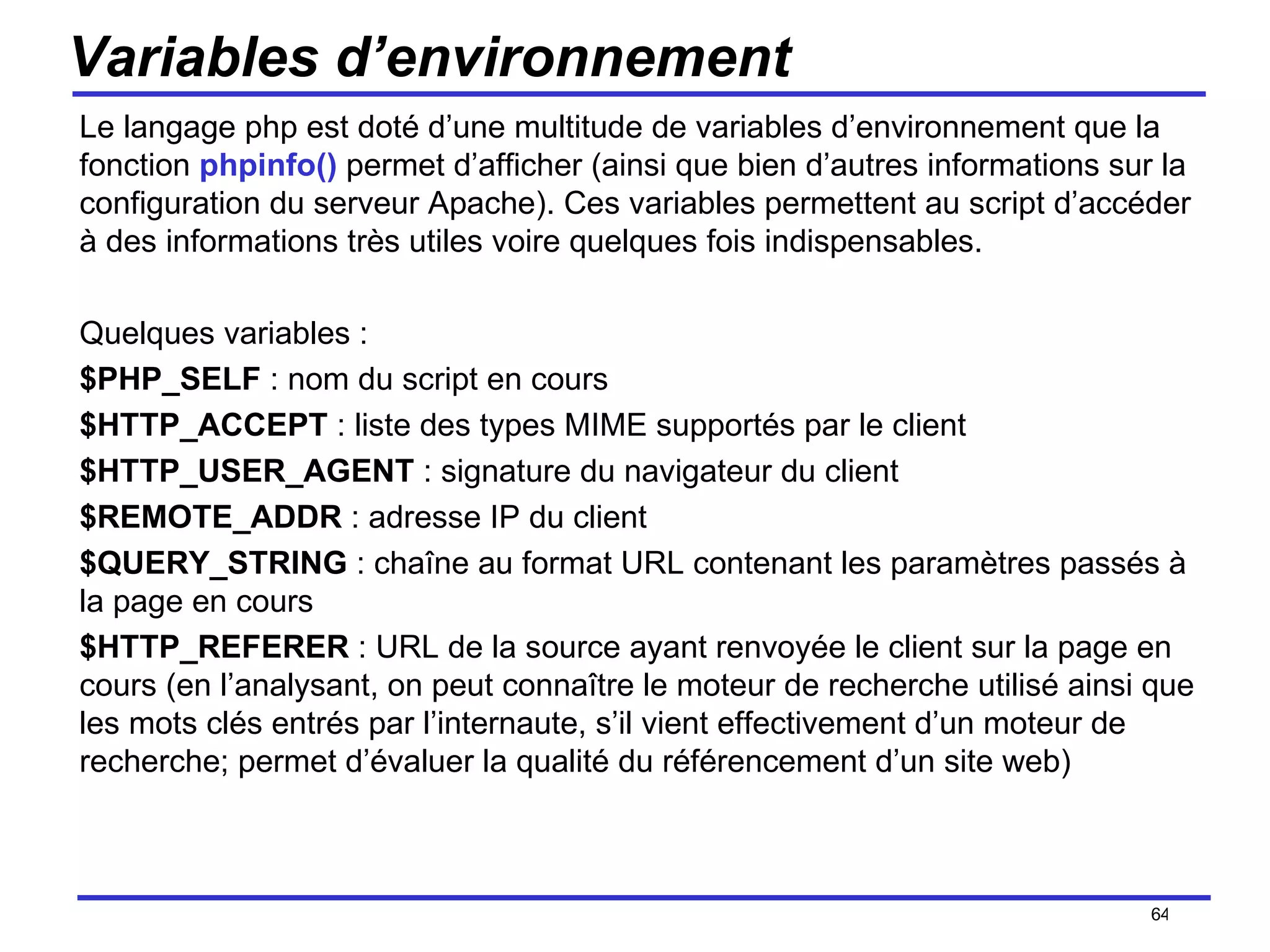 Variables d’environnement Le langage php est doté d’une multitude de variables d’environnement que la fonction  phpinfo()  permet d’afficher (ainsi que bien d’autres informations sur la configuration du serveur Apache). Ces variables permettent au script d’accéder à des informations très utiles voire quelques fois indispensables. Quelques variables : $PHP_SELF  : nom du script en cours $HTTP_ACCEPT  : liste des types MIME supportés par le client $HTTP_USER_AGENT  : signature du navigateur du client $REMOTE_ADDR  : adresse IP du client $QUERY_STRING  : chaîne au format URL contenant les paramètres passés à la page en cours $HTTP_REFERER  : URL de la source ayant renvoyée le client sur la page en cours (en l’analysant, on peut connaître le moteur de recherche utilisé ainsi que les mots clés entrés par l’internaute, s’il vient effectivement d’un moteur de recherche; permet d’évaluer la qualité du référencement d’un site web) /154 