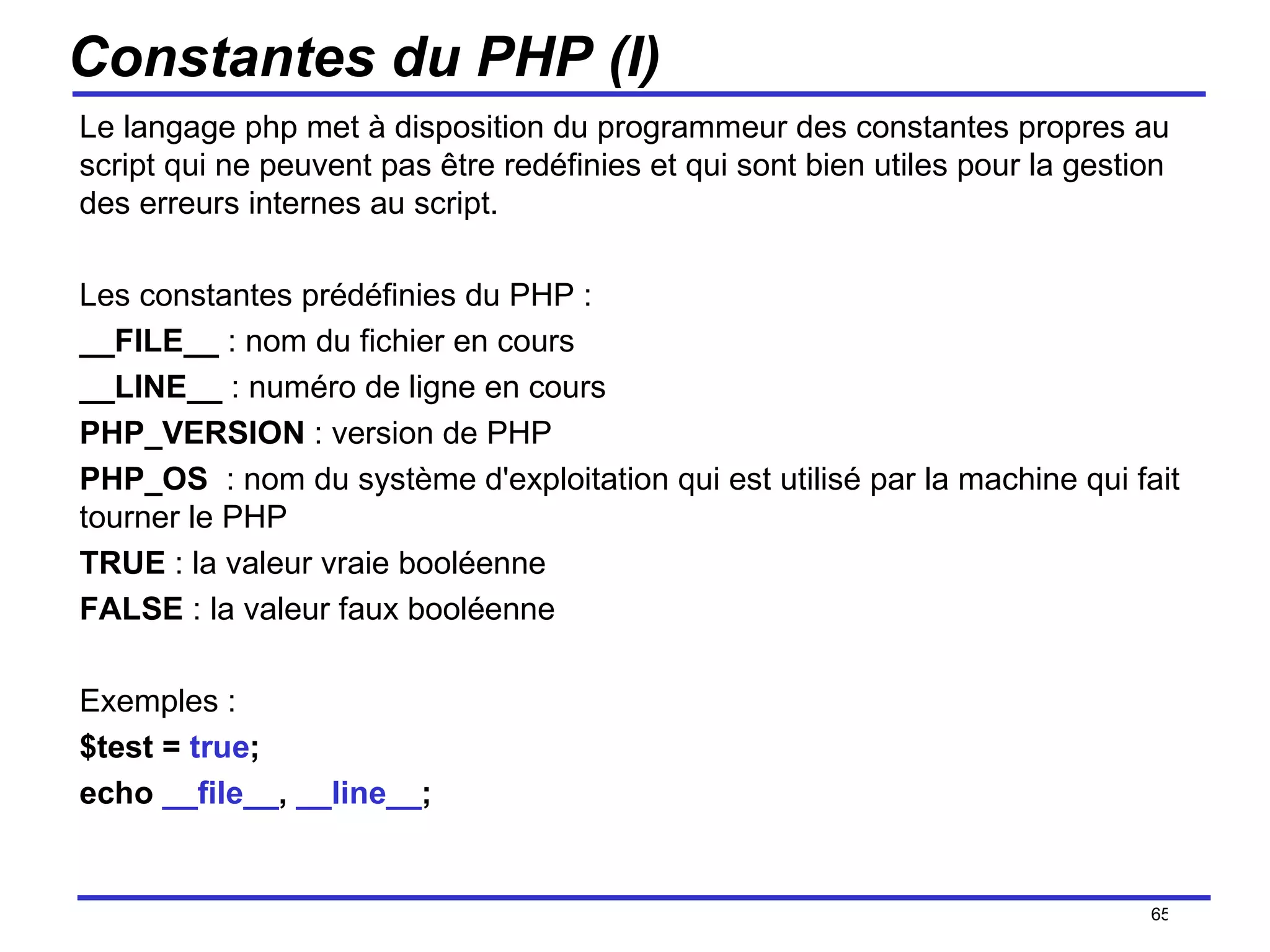 Constantes du PHP (I) Le langage php met à disposition du programmeur des constantes propres au script qui ne peuvent pas être redéfinies et qui sont bien utiles pour la gestion des erreurs internes au script. Les constantes prédéfinies du PHP : __FILE__  : nom du fichier en cours __LINE__  : numéro de ligne en cours PHP_VERSION  : version de PHP PHP_OS   : nom du système d'exploitation qui est utilisé par la machine qui fait tourner le PHP TRUE  : la valeur vraie booléenne FALSE  : la valeur faux booléenne Exemples : $test =  true ; echo  __file__ ,  __line__ ;  /154 