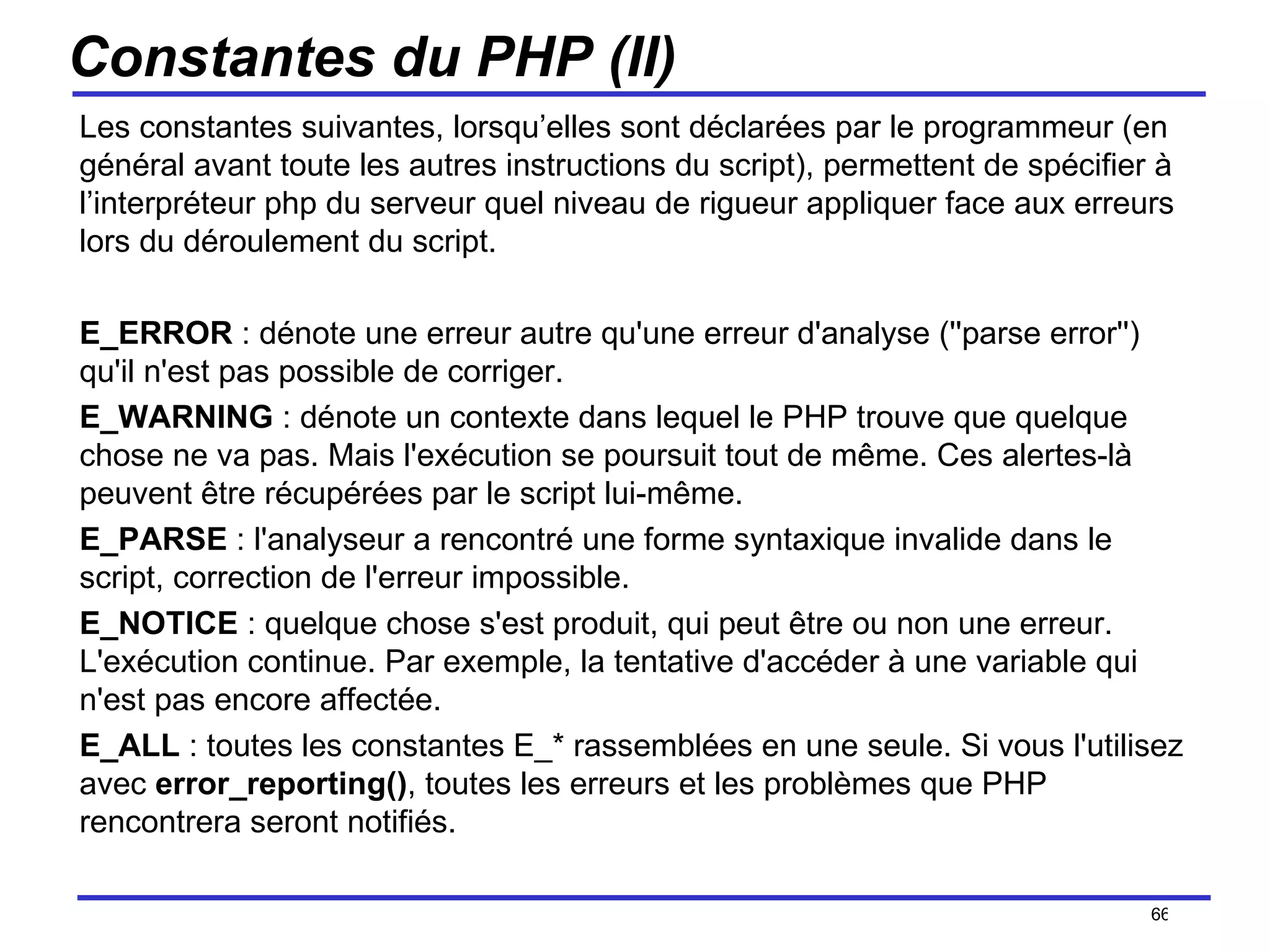 Constantes du PHP (II) Les constantes suivantes, lorsqu’elles sont déclarées par le programmeur (en général avant toute les autres instructions du script), permettent de spécifier à l’interpréteur php du serveur quel niveau de rigueur appliquer face aux erreurs lors du déroulement du script. E_ERROR  : dénote une erreur autre qu'une erreur d'analyse (''parse error'') qu'il n'est pas possible de corriger. E_WARNING  : dénote un contexte dans lequel le PHP trouve que quelque chose ne va pas. Mais l'exécution se poursuit tout de même. Ces alertes-là peuvent être récupérées par le script lui-même. E_PARSE  : l'analyseur a rencontré une forme syntaxique invalide dans le script, correction de l'erreur impossible. E_NOTICE  : quelque chose s'est produit, qui peut être ou non une erreur. L'exécution continue. Par exemple, la tentative d'accéder à une variable qui n'est pas encore affectée. E_ALL  : toutes les constantes E_* rassemblées en une seule. Si vous l'utilisez avec  error_reporting() , toutes les erreurs et les problèmes que PHP rencontrera seront notifiés.  /154 