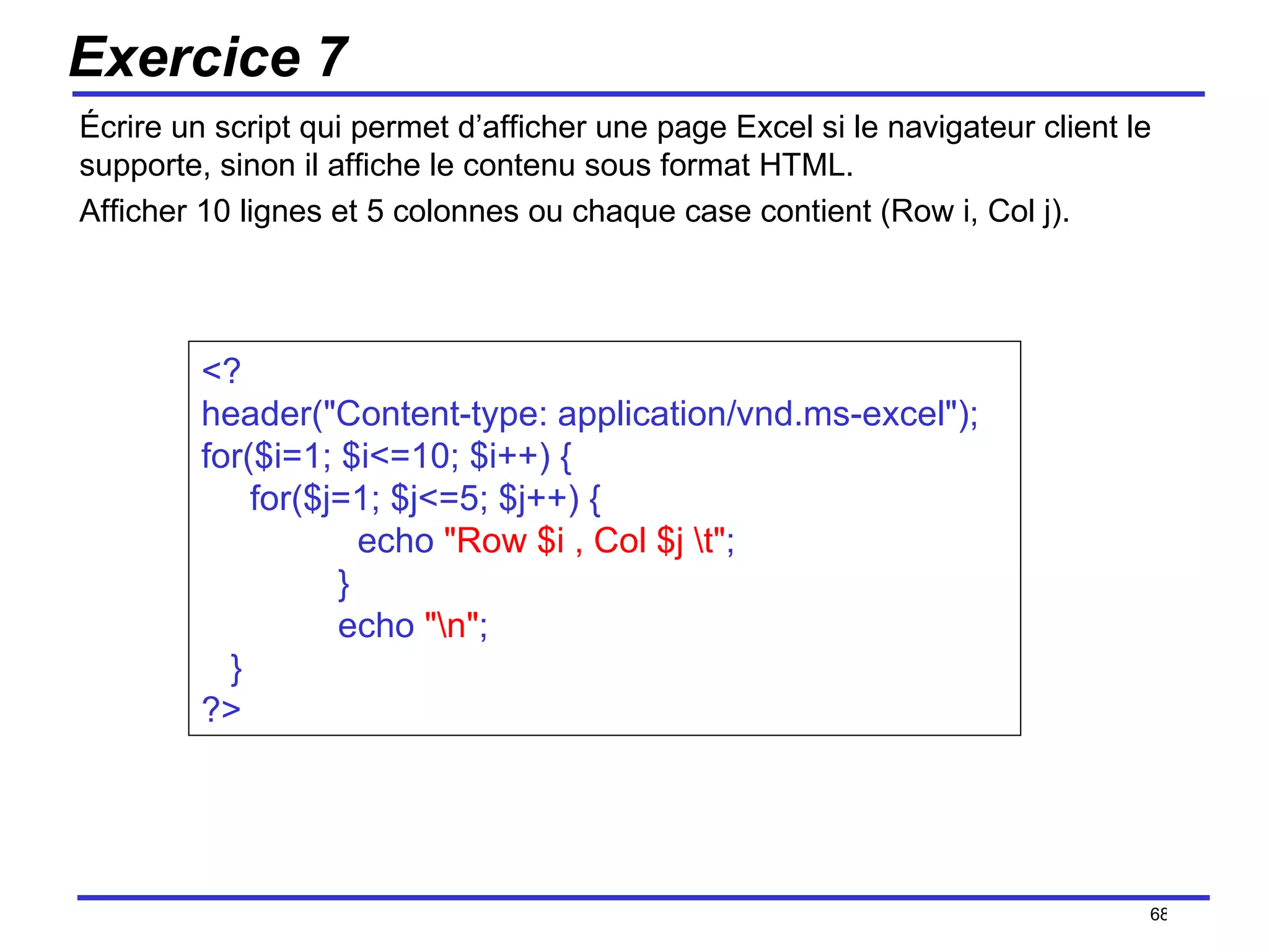 Exercice 7 Écrire un script qui permet d’afficher une page Excel si le navigateur client le supporte, sinon il affiche le contenu sous format HTML. Afficher 10 lignes et 5 colonnes ou chaque case contient (Row i, Col j). /154 <?  header("Content-type: application/vnd.ms-excel");  for($i=1; $i<=10; $i++) { for($j=1; $j<=5; $j++) {   echo  "Row $i , Col $j \t" ;   }   echo  "\n" ; } ?> 