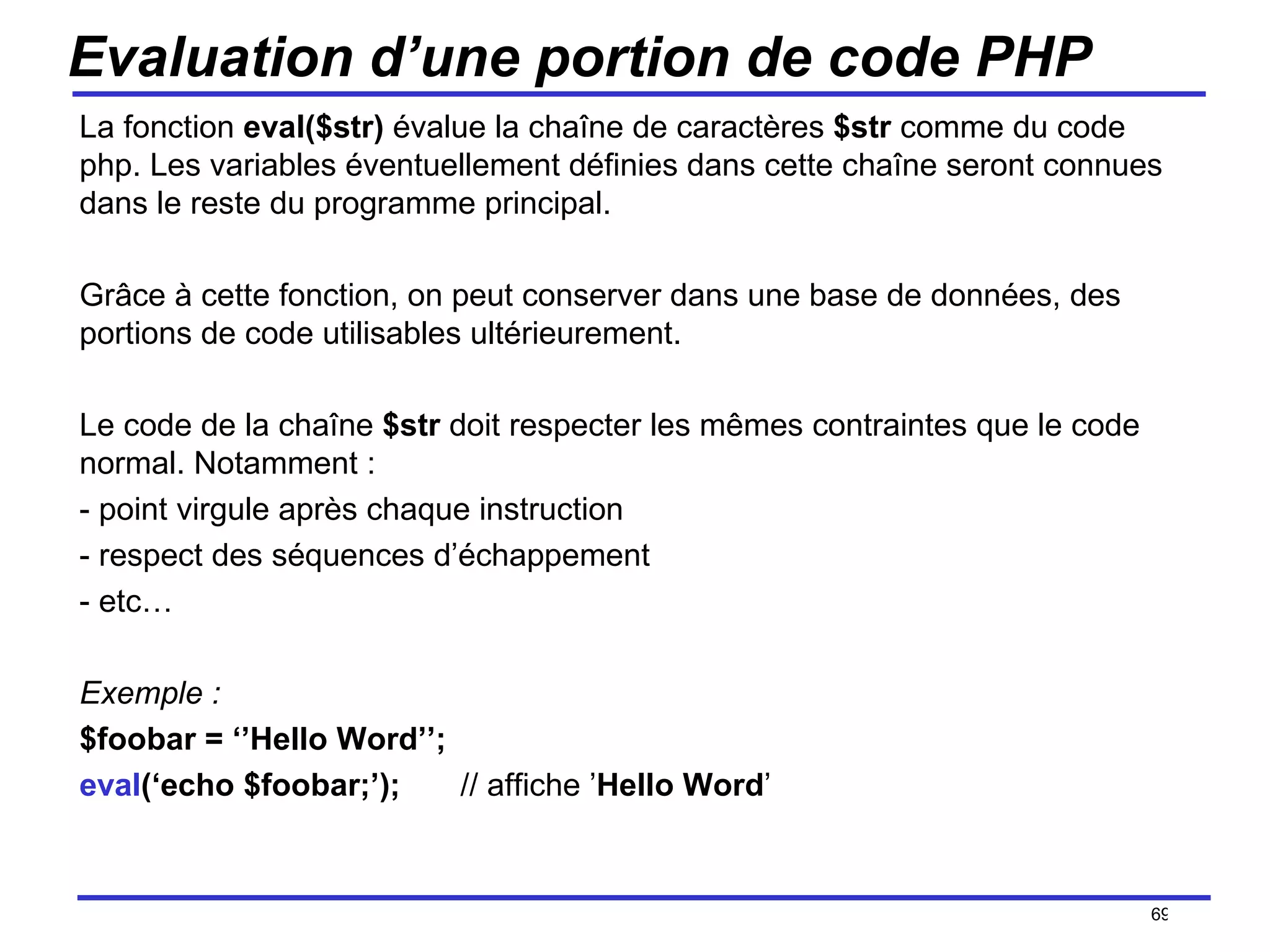 Evaluation d’une portion de code PHP La fonction  eval($str)  évalue la chaîne de caractères  $str  comme du code php. Les variables éventuellement définies dans cette chaîne seront connues dans le reste du programme principal. Grâce à cette fonction, on peut conserver dans une base de données, des portions de code utilisables ultérieurement. Le code de la chaîne  $str  doit respecter les mêmes contraintes que le code normal. Notamment : - point virgule après chaque instruction - respect des séquences d’échappement - etc… Exemple : $foobar = ‘’Hello Word’’; eval (‘echo $foobar;’); // affiche ’ Hello Word ’ /154 