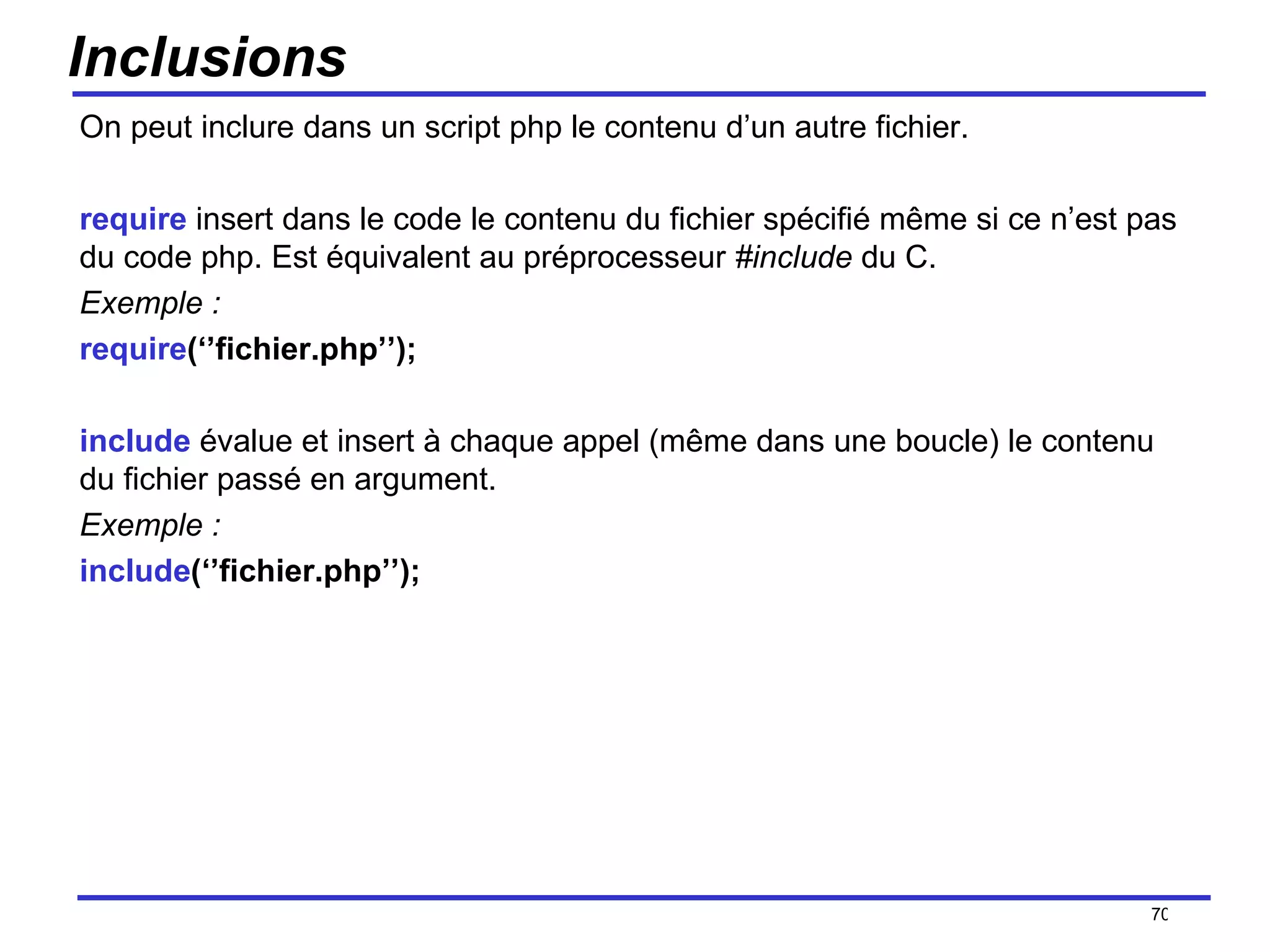 Inclusions On peut inclure dans un script php le contenu d’un autre fichier. require  insert dans le code le contenu du fichier spécifié même si ce n’est pas du code php. Est équivalent au préprocesseur  #include  du C. Exemple : require (‘’fichier.php’’); include  évalue et insert à chaque appel (même dans une boucle) le contenu du fichier passé en argument. Exemple : include (‘’fichier.php’’); /154 