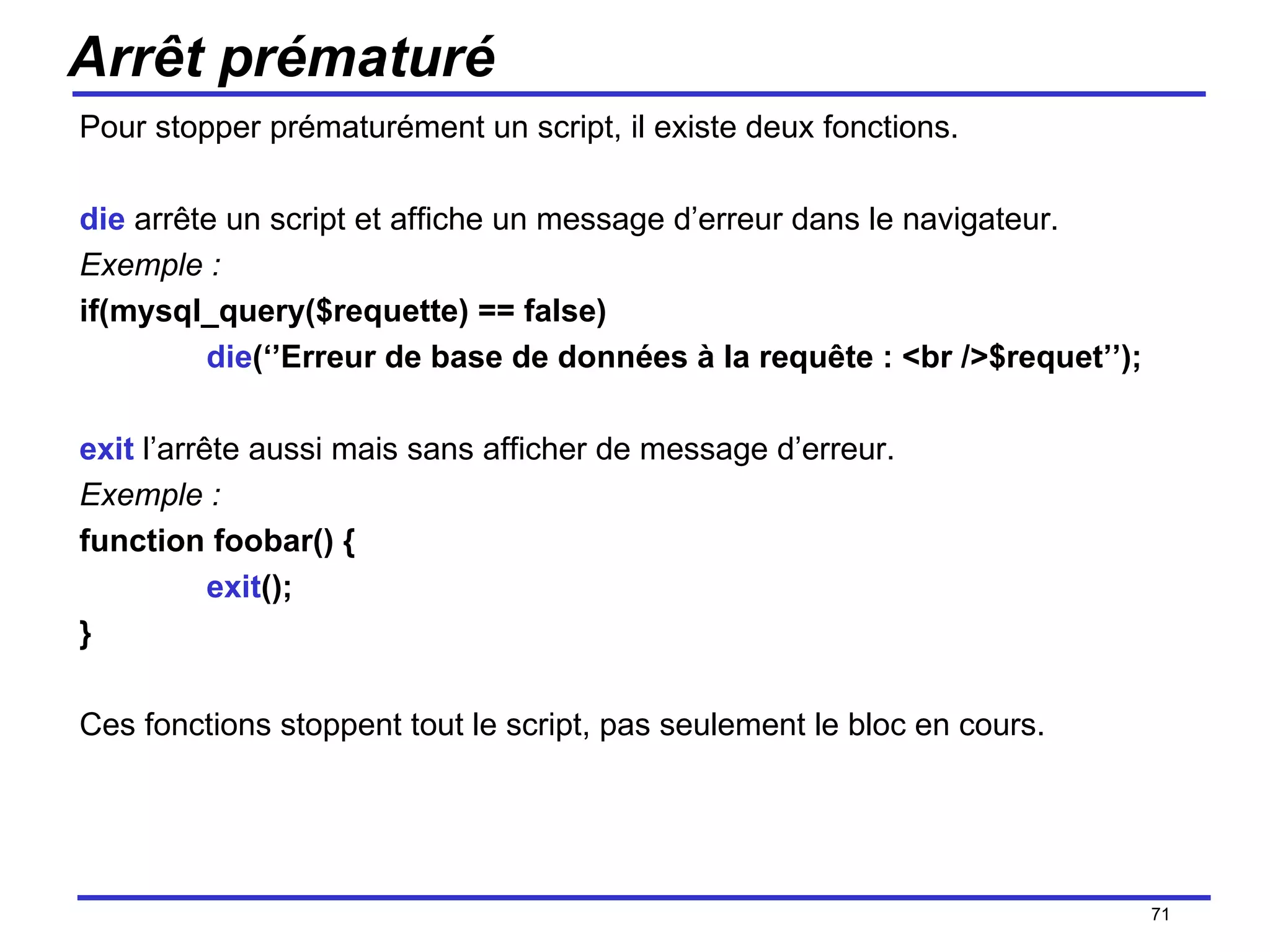 Arrêt prématuré Pour stopper prématurément un script, il existe deux fonctions. die  arrête un script et affiche un message d’erreur dans le navigateur. Exemple : if(mysql_query($requette) == false) die (‘’Erreur de base de données à la requête : <br />$requet’’); exit  l’arrête aussi mais sans afficher de message d’erreur. Exemple : function foobar() { exit (); } Ces fonctions stoppent tout le script, pas seulement le bloc en cours. /154 