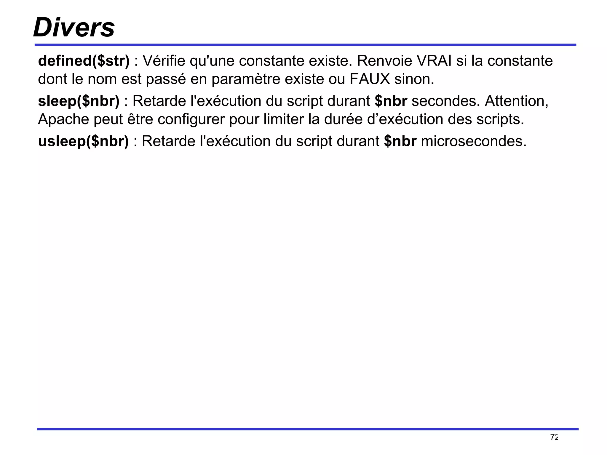 Divers defined($str)  : Vérifie qu'une constante existe. Renvoie VRAI si la constante dont le nom est passé en paramètre existe ou FAUX sinon. sleep($nbr)  : Retarde l'exécution du script durant  $nbr  secondes. Attention, Apache peut être configurer pour limiter la durée d’exécution des scripts.  usleep($nbr)  : Retarde l'exécution du script durant  $nbr  microsecondes. /154 