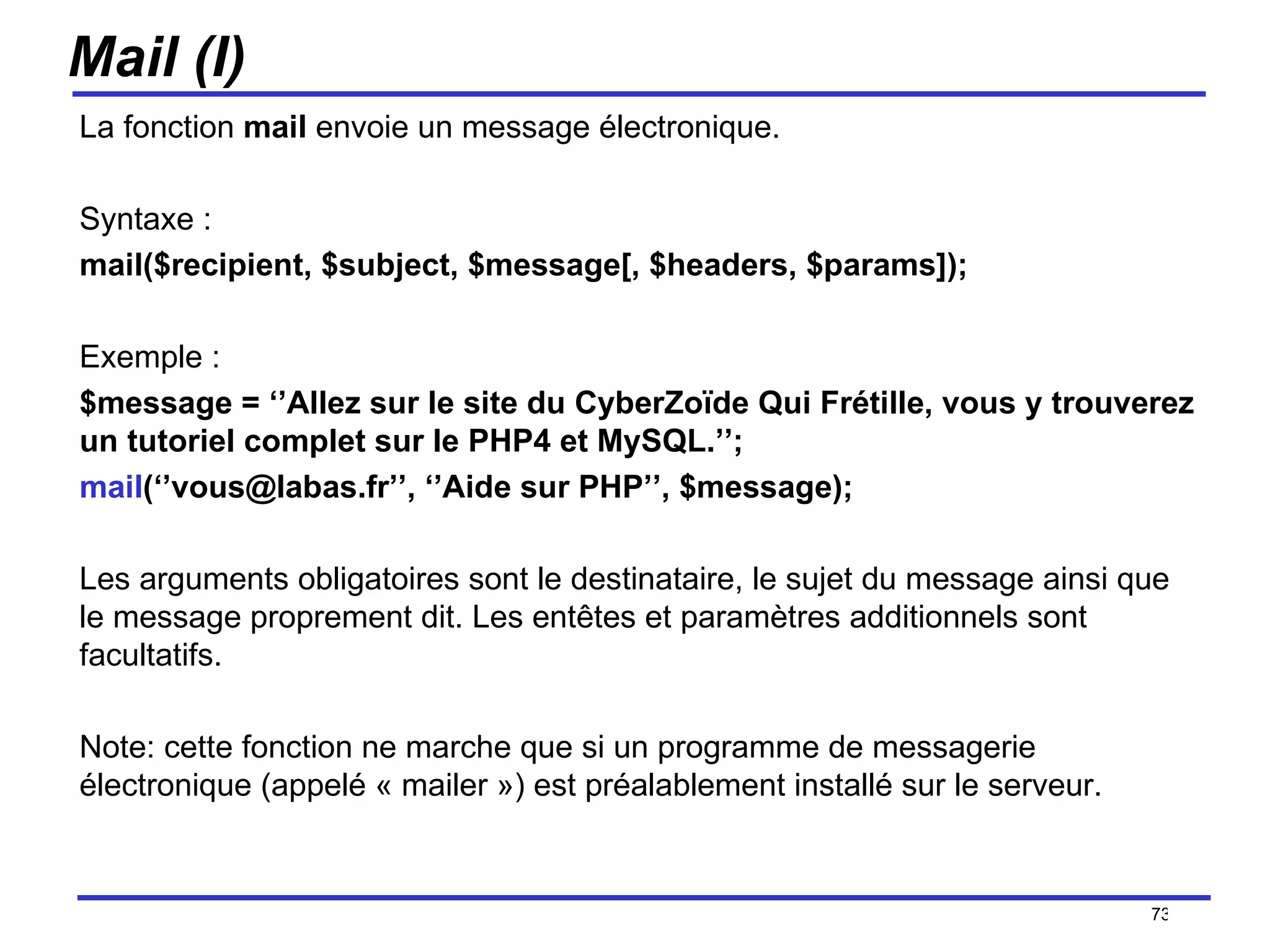 Mail (I) La fonction  mail  envoie un message électronique. Syntaxe :  mail($recipient, $subject, $message[, $headers, $params]); Exemple :  $message = ‘’Allez sur le site du CyberZoïde Qui Frétille, vous y trouverez un tutoriel complet sur le PHP4 et MySQL.’’; mail (‘’vous@labas.fr’’, ‘’Aide sur PHP’’, $message); Les arguments obligatoires sont le destinataire, le sujet du message ainsi que le message proprement dit. Les entêtes et paramètres additionnels sont facultatifs. Note: cette fonction ne marche que si un programme de messagerie électronique (appelé « mailer ») est préalablement installé sur le serveur. /154 