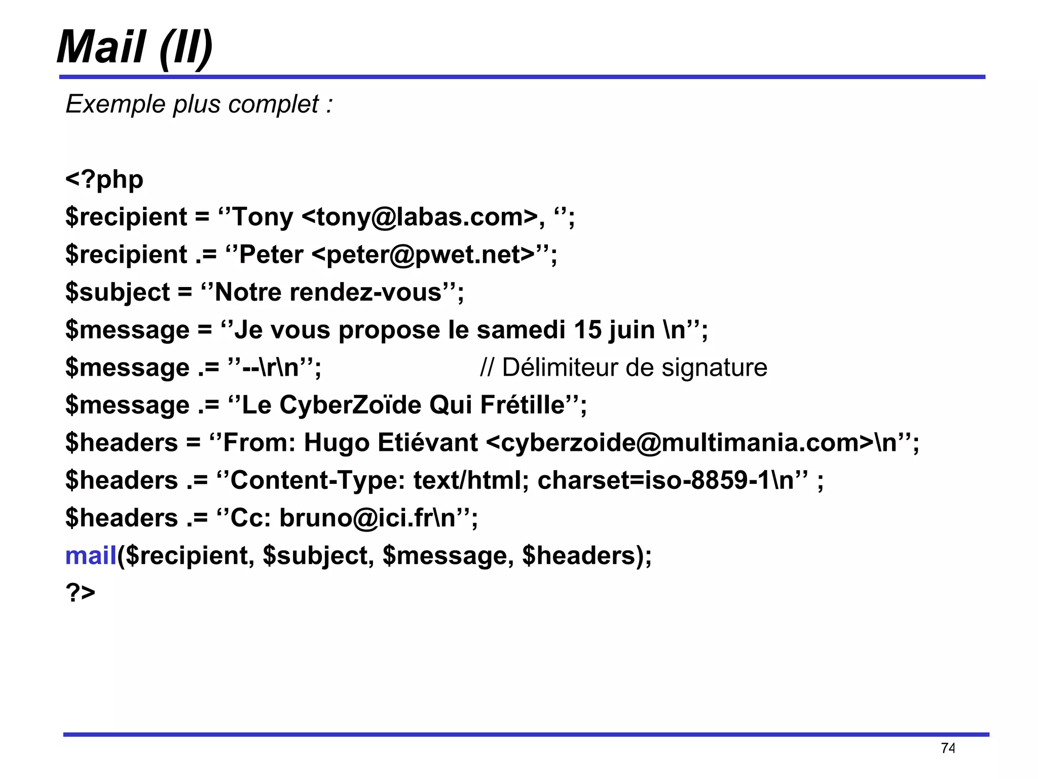 Mail (II) Exemple plus complet : <?php $recipient = ‘’Tony <tony@labas.com>, ‘’;  $recipient .= ‘’Peter <peter@pwet.net>’’; $subject = ‘’Notre rendez-vous’’; $message = ‘’Je vous propose le samedi 15 juin \n’’; $message .= ’’--\r\n’’;  // Délimiteur de signature $message .= ‘’Le CyberZoïde Qui Frétille’’; $headers = ‘’From: Hugo Etiévant <cyberzoide@multimania.com>\n’’; $headers .= ‘’Content-Type: text/html; charset=iso-8859-1\n’’ ; $headers .= ‘’Cc: bruno@ici.fr\n’’;  mail ($recipient, $subject, $message, $headers); ?> /154 