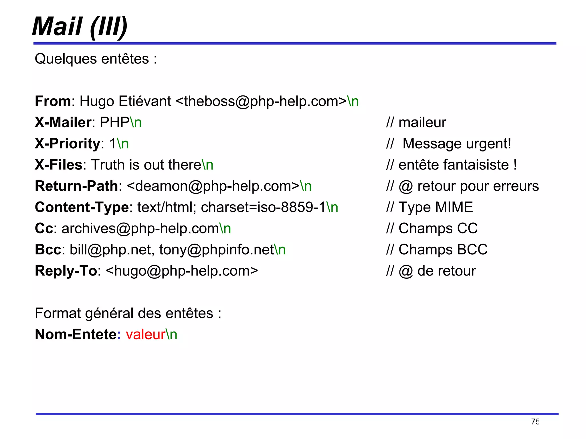 Mail (III) Quelques entêtes : From : Hugo Etiévant <theboss@php-help.com> \n X-Mailer : PHP \n // maileur X-Priority : 1 \n //  Message urgent! X-Files : Truth is out there \n   // entête fantaisiste ! Return-Path : <deamon@php-help.com> \n // @ retour pour erreurs Content-Type : text/html; charset=iso-8859-1 \n   // Type MIME Cc : archives@php-help.com \n   // Champs CC Bcc : bill@php.net, tony@phpinfo.net \n // Champs BCC Reply-To : <hugo@php-help.com> // @ de retour Format général des entêtes : Nom-Entete :   valeur \n   /154 