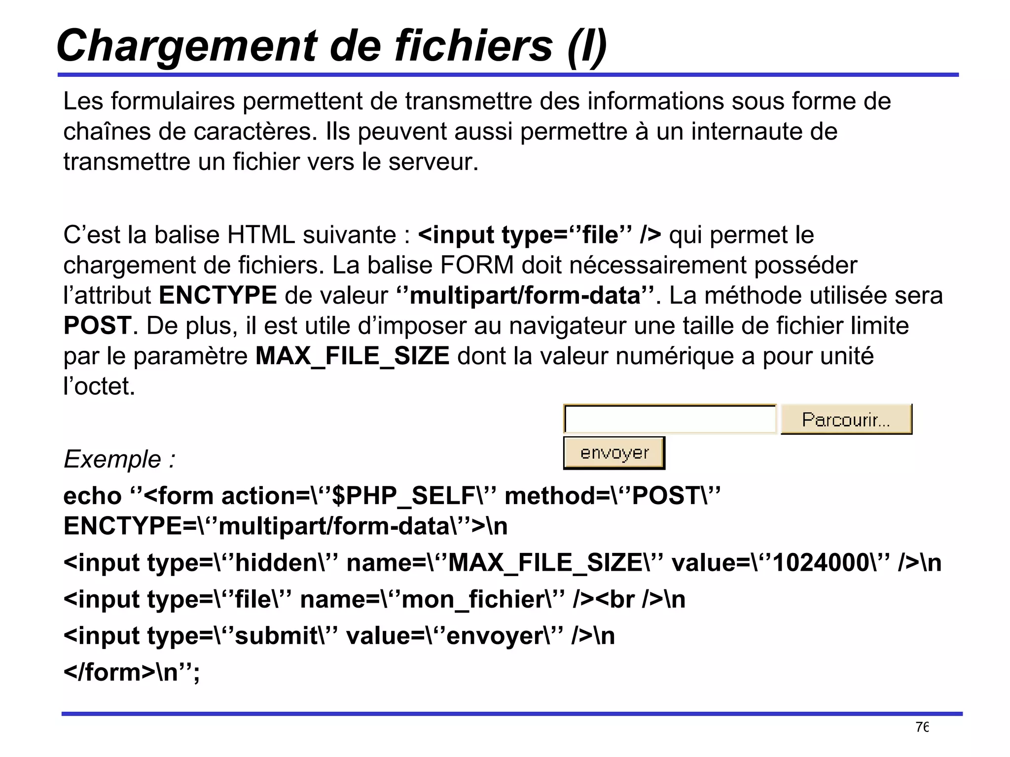 Chargement de fichiers (I) Les formulaires permettent de transmettre des informations sous forme de chaînes de caractères. Ils peuvent aussi permettre à un internaute de transmettre un fichier vers le serveur. C’est la balise HTML suivante :  <input type=‘’file’’ />  qui permet le chargement de fichiers. La balise FORM doit nécessairement posséder l’attribut  ENCTYPE  de valeur  ‘’multipart/form-data’’ . La méthode utilisée sera  POST . De plus, il est utile d’imposer au navigateur une taille de fichier limite par le paramètre  MAX_FILE_SIZE  dont la valeur numérique a pour unité l’octet. Exemple : echo ‘’<form action=\‘’$PHP_SELF\’’ method=\‘’POST\’’ ENCTYPE=\‘’multipart/form-data\’’>\n <input type=\‘’hidden\’’ name=\‘’MAX_FILE_SIZE\’’ value=\‘’1024000\’’ />\n <input type=\‘’file\’’ name=\‘’mon_fichier\’’ /><br />\n <input type=\‘’submit\’’ value=\‘’envoyer\’’ />\n </form>\n’’; /154 