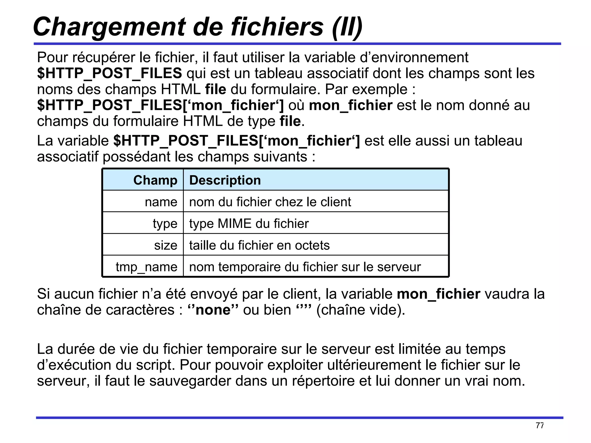 Chargement de fichiers (II) Pour récupérer le fichier, il faut utiliser la variable d’environnement  $HTTP_POST_FILES  qui est un tableau associatif dont les champs sont les noms des champs HTML  file  du formulaire. Par exemple :  $HTTP_POST_FILES[‘mon_fichier‘]  où  mon_fichier  est le nom donné au champs du formulaire HTML de type  file .  La variable  $HTTP_POST_FILES[‘mon_fichier‘]  est elle aussi un tableau associatif possédant les champs suivants :  Si aucun fichier n’a été envoyé par le client, la variable  mon_fichier  vaudra la chaîne de caractères :  ‘’none’’  ou bien  ‘’’’  (chaîne vide). La durée de vie du fichier temporaire sur le serveur est limitée au temps d’exécution du script. Pour pouvoir exploiter ultérieurement le fichier sur le serveur, il faut le sauvegarder dans un répertoire et lui donner un vrai nom. /154 Champ Description name nom du fichier chez le client type type MIME du fichier size taille du fichier en octets tmp_name nom temporaire du fichier sur le serveur 