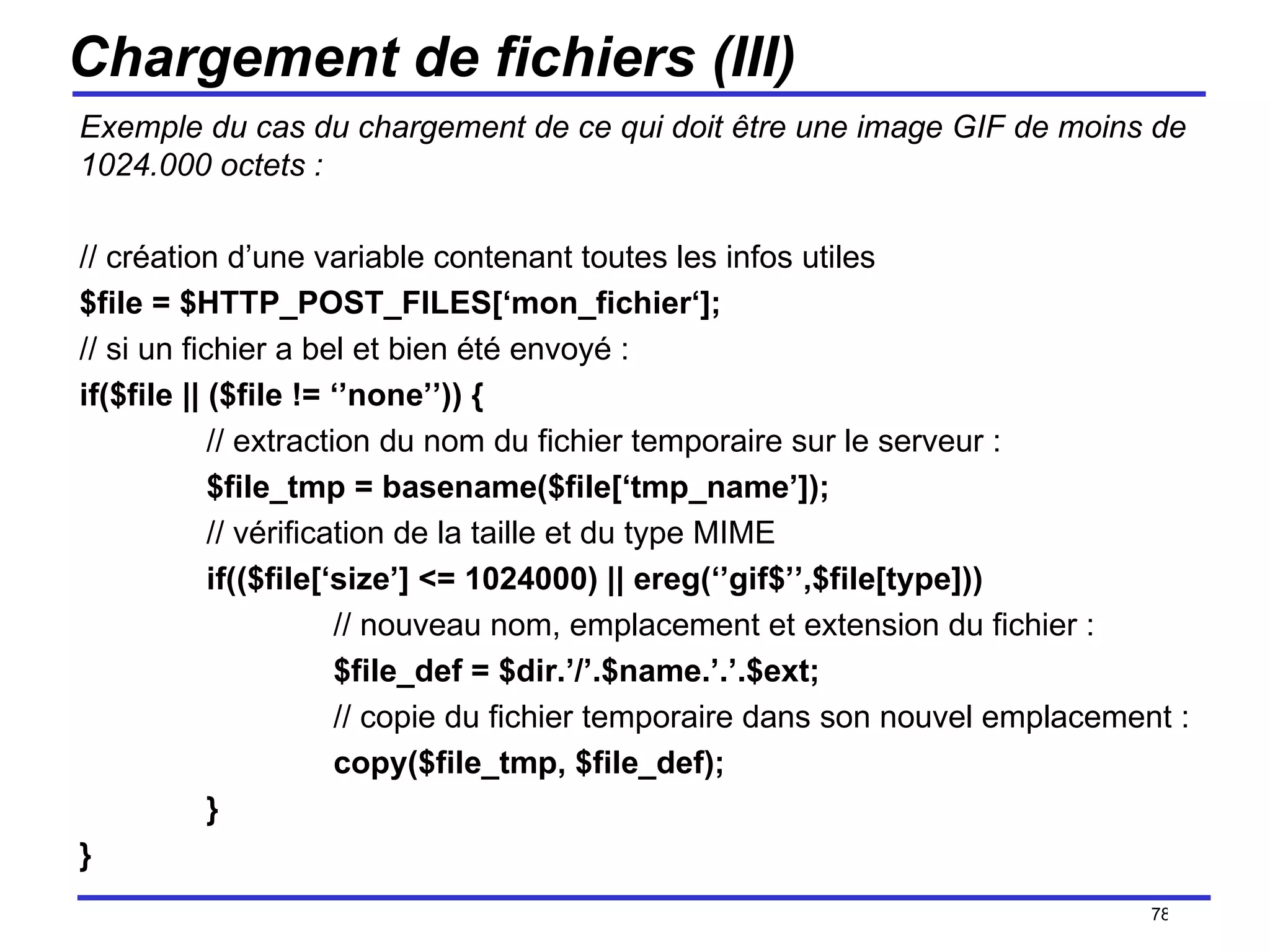 Chargement de fichiers (III) Exemple du cas du chargement de ce qui doit être une image GIF de moins de 1024.000 octets : // création d’une variable contenant toutes les infos utiles $file = $HTTP_POST_FILES[‘mon_fichier‘]; // si un fichier a bel et bien été envoyé : if($file || ($file != ‘’none’’)) { // extraction du nom du fichier temporaire sur le serveur : $file_tmp = basename($file[‘tmp_name’]); // vérification de la taille et du type MIME if(($file[‘size’] <= 1024000) || ereg(‘’gif$’’,$file[type])) // nouveau nom, emplacement et extension du fichier : $file_def = $dir.’/’.$name.’.’.$ext; // copie du fichier temporaire dans son nouvel emplacement : copy($file_tmp, $file_def); } } /154 