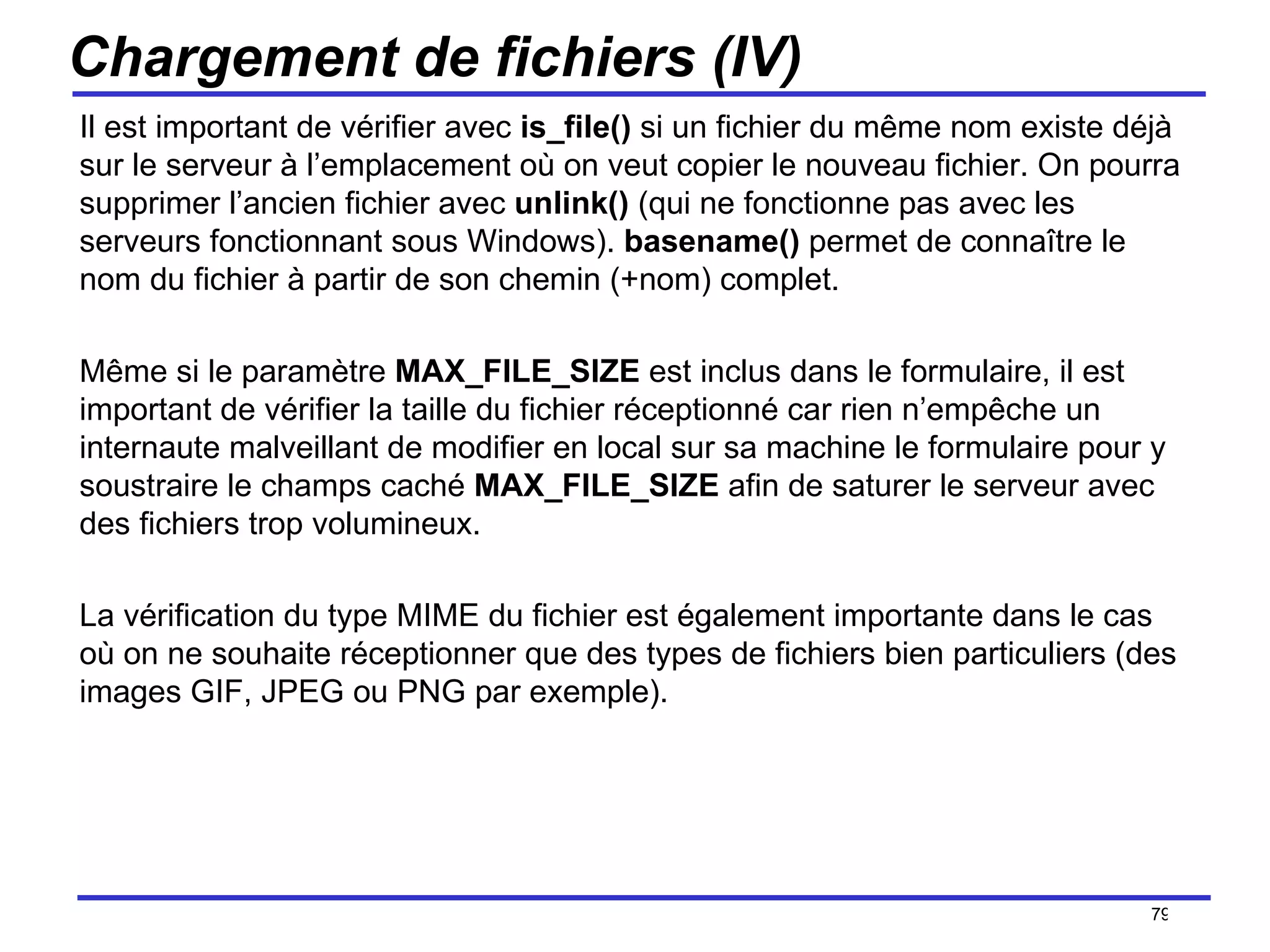 Chargement de fichiers (IV) Il est important de vérifier avec  is_file()  si un fichier du même nom existe déjà sur le serveur à l’emplacement où on veut copier le nouveau fichier. On pourra supprimer l’ancien fichier avec  unlink()  (qui ne fonctionne pas avec les serveurs fonctionnant sous Windows).  basename()  permet de connaître le nom du fichier à partir de son chemin (+nom) complet. Même si le paramètre  MAX_FILE_SIZE  est inclus dans le formulaire, il est important de vérifier la taille du fichier réceptionné car rien n’empêche un internaute malveillant de modifier en local sur sa machine le formulaire pour y soustraire le champs caché  MAX_FILE_SIZE  afin de saturer le serveur avec des fichiers trop volumineux. La vérification du type MIME du fichier est également importante dans le cas où on ne souhaite réceptionner que des types de fichiers bien particuliers (des images GIF, JPEG ou PNG par exemple). /154 