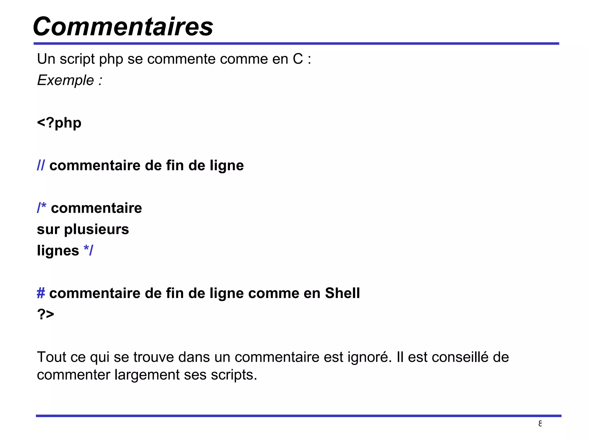 Commentaires Un script php se commente comme en C : Exemple : <?php //  commentaire de fin de ligne /*  commentaire  sur plusieurs  lignes  */ #  commentaire de fin de ligne comme en Shell ?> Tout ce qui se trouve dans un commentaire est ignoré. Il est conseillé de commenter largement ses scripts. /154 