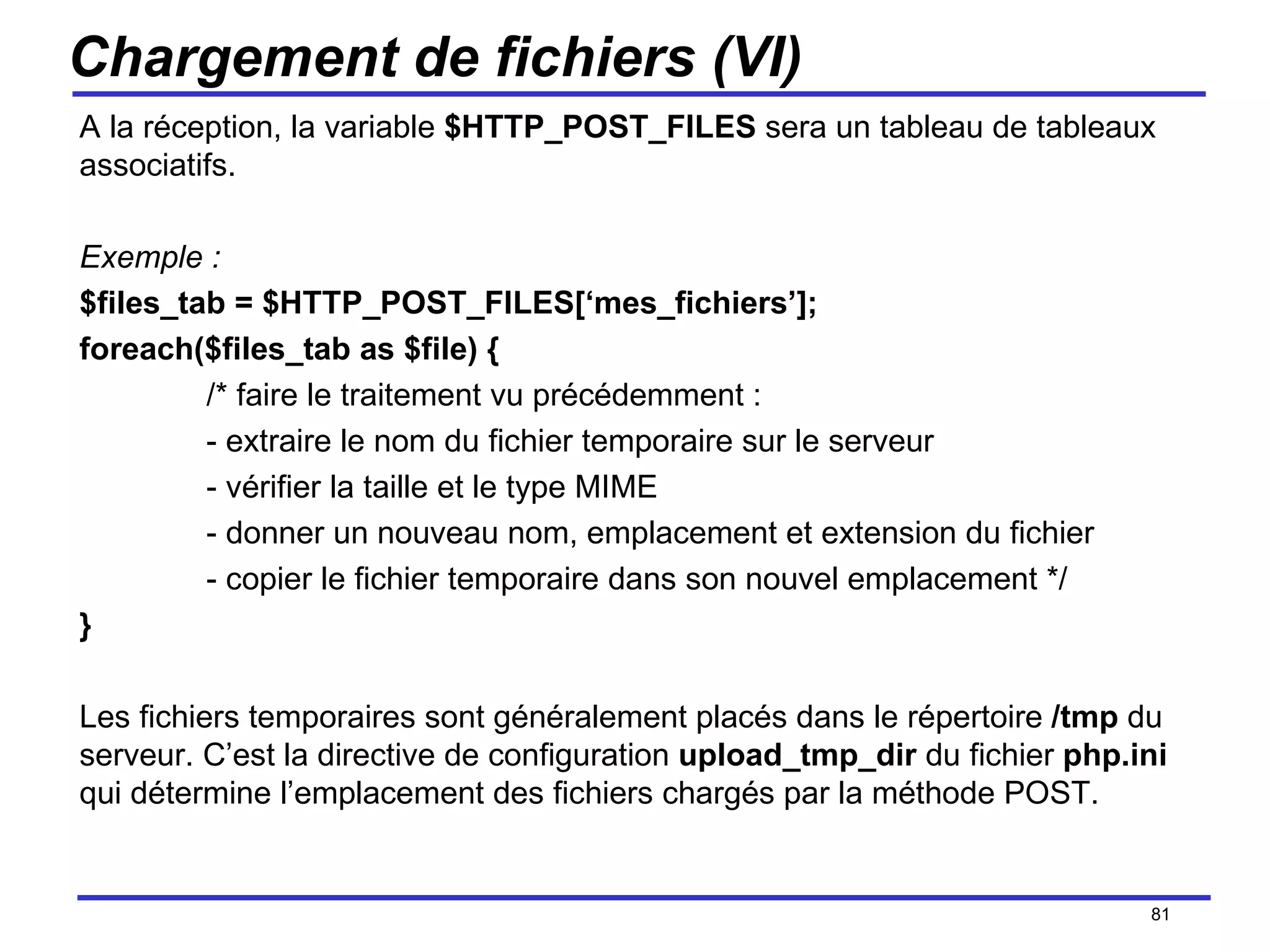 Chargement de fichiers (VI) A la réception, la variable  $HTTP_POST_FILES  sera un tableau de tableaux associatifs. Exemple : $files_tab = $HTTP_POST_FILES[‘mes_fichiers’]; foreach($files_tab as $file) { /* faire le traitement vu précédemment : - extraire le nom du fichier temporaire sur le serveur - vérifier la taille et le type MIME - donner un nouveau nom, emplacement et extension du fichier - copier le fichier temporaire dans son nouvel emplacement */ } Les fichiers temporaires sont généralement placés dans le répertoire  /tmp  du serveur. C’est la directive de configuration  upload_tmp_dir  du fichier  php.ini  qui détermine l’emplacement des fichiers chargés par la méthode POST. /154 