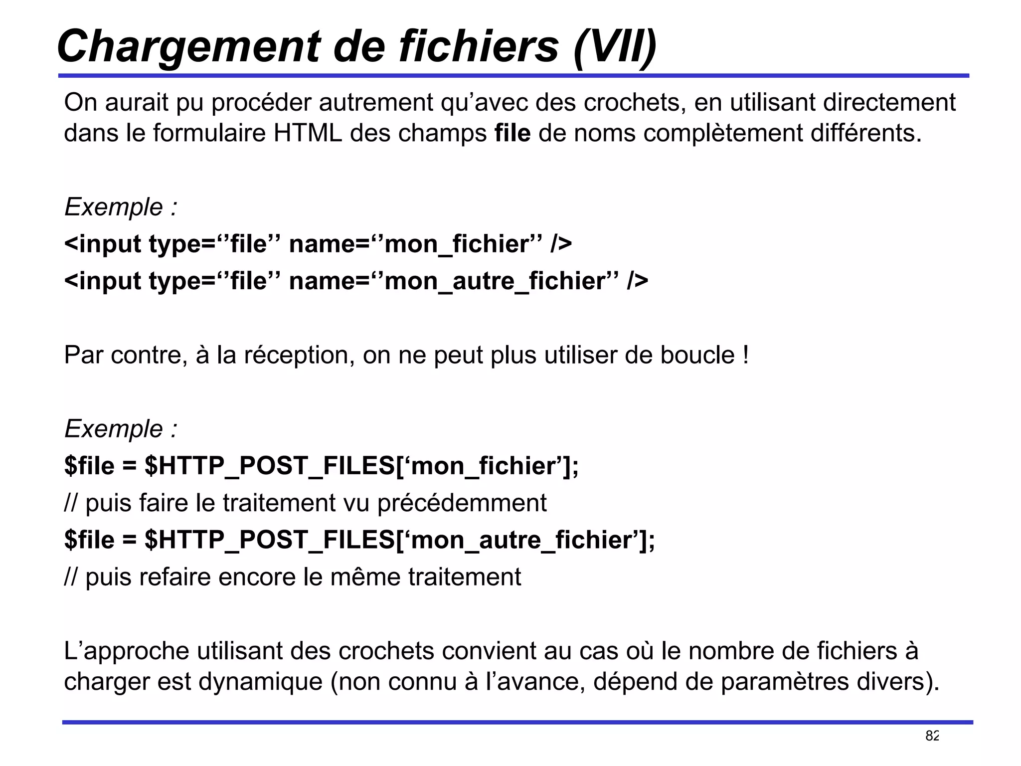 Chargement de fichiers (VII) On aurait pu procéder autrement qu’avec des crochets, en utilisant directement dans le formulaire HTML des champs  file  de noms complètement différents. Exemple : <input type=‘’file’’ name=‘’mon_fichier’’ /> <input type=‘’file’’ name=‘’mon_autre_fichier’’ /> Par contre, à la réception, on ne peut plus utiliser de boucle ! Exemple : $file = $HTTP_POST_FILES[‘mon_fichier’]; // puis faire le traitement vu précédemment $file = $HTTP_POST_FILES[‘mon_autre_fichier’]; // puis refaire encore le même traitement L’approche utilisant des crochets convient au cas où le nombre de fichiers à charger est dynamique (non connu à l’avance, dépend de paramètres divers). /154 