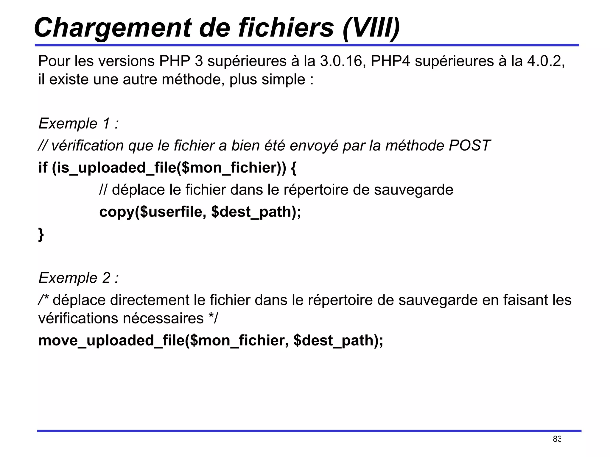 Chargement de fichiers (VIII) Pour les versions PHP 3 supérieures à la 3.0.16, PHP4 supérieures à la 4.0.2, il existe une autre méthode, plus simple : Exemple 1 : // vérification que le fichier a bien été envoyé par la méthode POST if (is_uploaded_file($mon_fichier)) { // déplace le fichier dans le répertoire de sauvegarde copy($userfile, $dest_path); } Exemple 2 : /*  déplace directement le fichier dans le répertoire de sauvegarde en faisant les vérifications nécessaires */ move_uploaded_file($mon_fichier, $dest_path); /154 