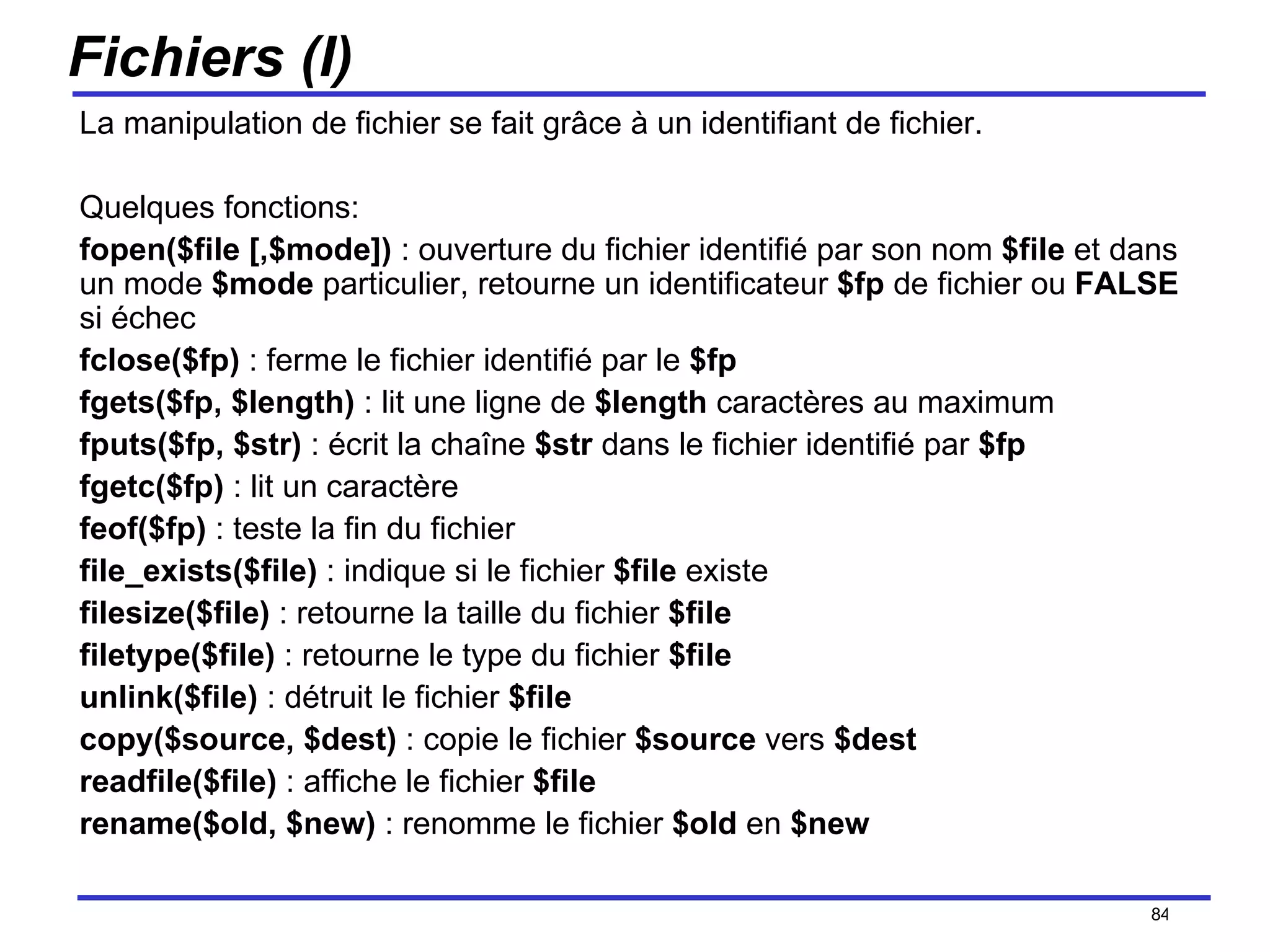 Fichiers (I) La manipulation de fichier se fait grâce à un identifiant de fichier. Quelques fonctions: fopen($file [,$mode])  : ouverture du fichier identifié par son nom  $file  et dans un mode  $mode  particulier, retourne un identificateur  $fp  de fichier ou  FALSE  si échec fclose($fp)  : ferme le fichier identifié par le  $fp fgets($fp, $length)  : lit une ligne de  $length  caractères au maximum fputs($fp, $str)  : écrit la chaîne  $str  dans le fichier identifié par  $fp fgetc($fp)  : lit un caractère feof($fp)  : teste la fin du fichier file_exists($file)  : indique si le fichier  $file  existe filesize($file)  : retourne la taille du fichier  $file filetype($file)  : retourne le type du fichier  $file unlink($file)  : détruit le fichier  $file copy($source, $dest)  : copie le fichier  $source  vers  $dest readfile($file)  : affiche le fichier  $file rename($old, $new)  : renomme le fichier  $old  en  $new /154 