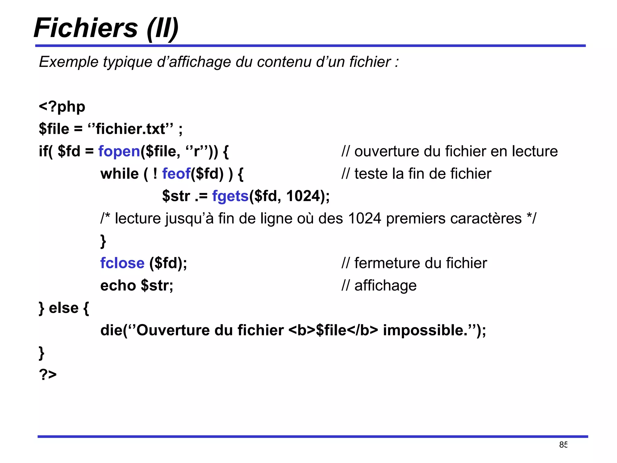 Fichiers (II) Exemple typique d’affichage du contenu d’un fichier : <?php  $file = ‘’fichier.txt’’ ; if( $fd =  fopen ($file, ‘’r’’)) {   // ouverture du fichier en lecture while ( !  feof ($fd) ) {    // teste la fin de fichier $str .=  fgets ($fd, 1024);  /* lecture jusqu’à fin de ligne où des 1024 premiers caractères */ }  fclose  ($fd);    // fermeture du fichier echo $str;   // affichage } else { die(‘’Ouverture du fichier <b>$file</b> impossible.’’); } ?> /154 