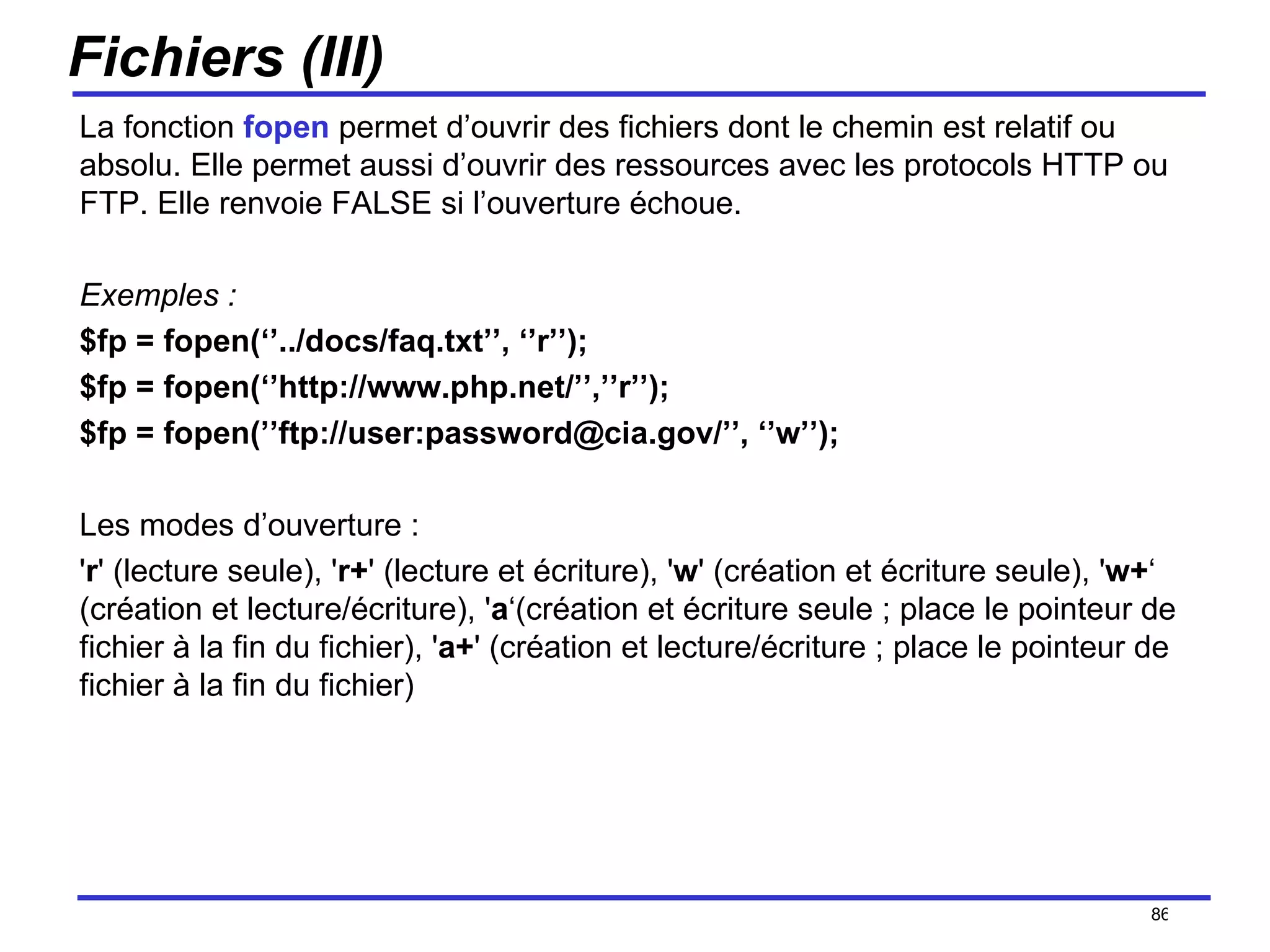Fichiers (III) La fonction  fopen  permet d’ouvrir des fichiers dont le chemin est relatif ou absolu. Elle permet aussi d’ouvrir des ressources avec les protocols HTTP ou FTP. Elle renvoie FALSE si l’ouverture échoue. Exemples : $fp = fopen(‘’../docs/faq.txt’’, ‘’r’’);  $fp = fopen(‘’http://www.php.net/’’,’’r’’);  $fp = fopen(’’ftp://user:password@cia.gov/’’, ‘’w’’);  Les modes d’ouverture :  ' r ' (lecture seule), ' r+ ' (lecture et écriture), ' w ' (création et écriture seule), ' w+ ‘ (création et lecture/écriture), ' a ‘(création et écriture seule ; place le pointeur de fichier à la fin du fichier), ' a+ ' (création et lecture/écriture ; place le pointeur de fichier à la fin du fichier) /154 