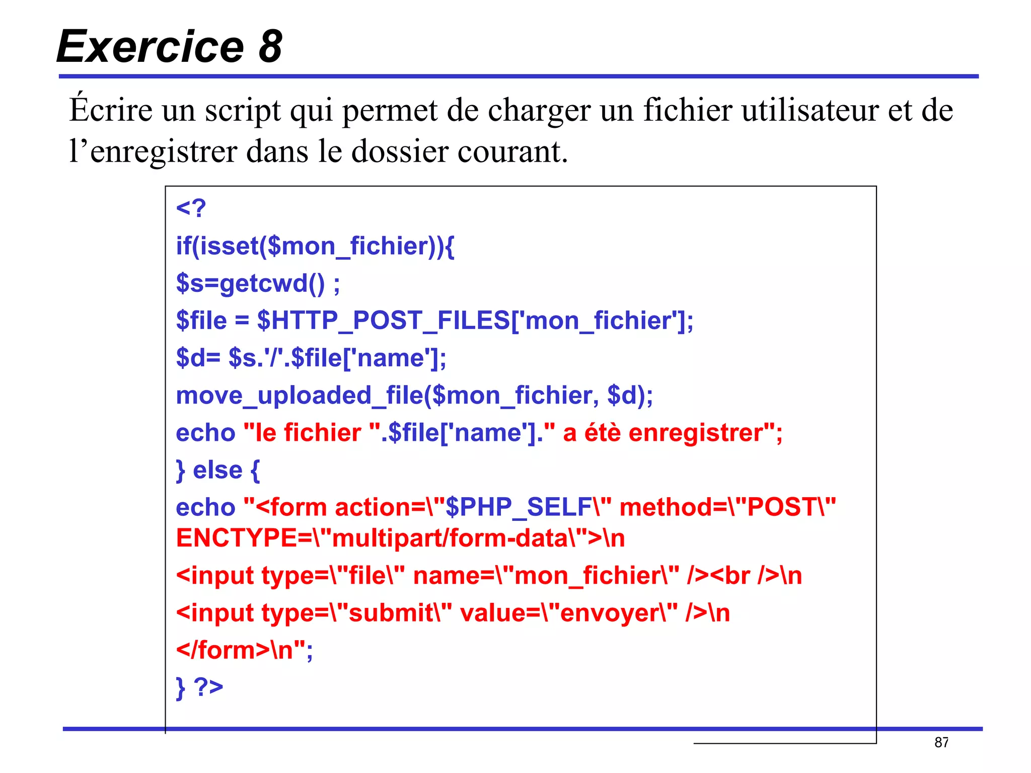 Exercice 8 <? if(isset($mon_fichier)){ $s=getcwd() ; $file = $HTTP_POST_FILES['mon_fichier']; $d= $s.'/'.$file['name']; move_uploaded_file($mon_fichier, $d); echo  "le fichier " .$file['name']. " a étè enregistrer"; } else { echo  "<form action=\" $PHP_SELF \" method=\"POST\" ENCTYPE=\"multipart/form-data\">\n <input type=\"file\" name=\"mon_fichier\" /><br />\n <input type=\"submit\" value=\"envoyer\" />\n </form>\n" ; } ?> /154 Écrire un script qui permet de charger un fichier utilisateur et de l’enregistrer dans le dossier courant. 