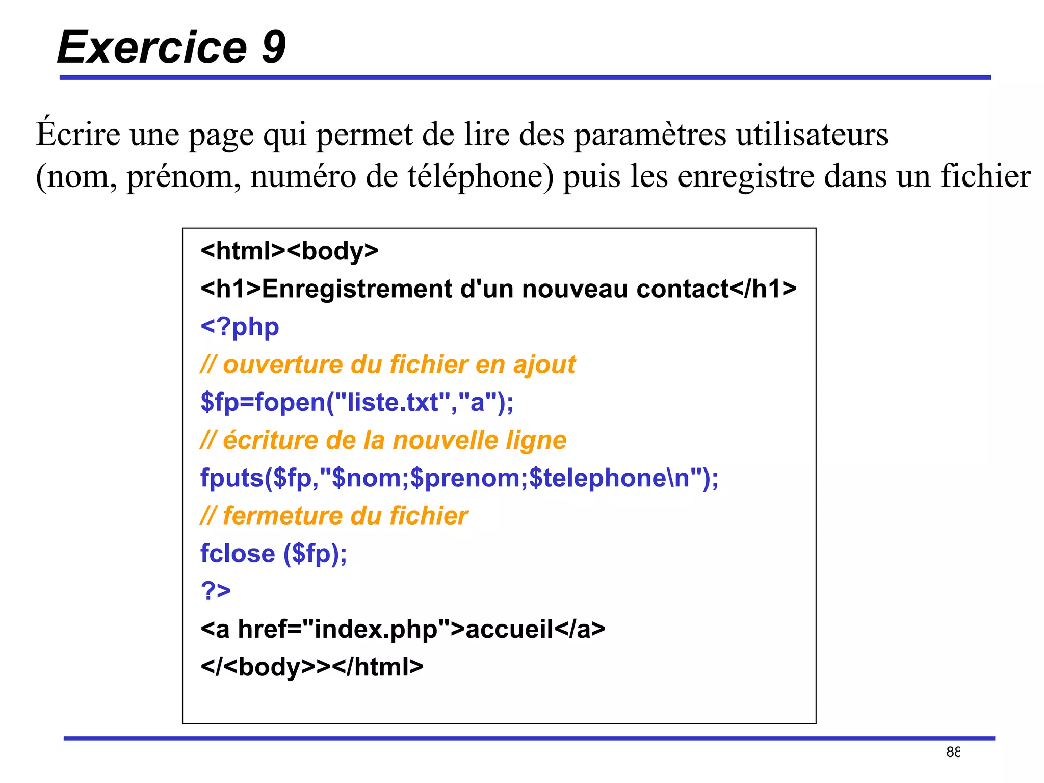 Exercice 9 <html><body> <h1>Enregistrement d'un nouveau contact</h1> <?php   // ouverture du fichier en ajout   $fp=fopen("liste.txt","a");  // écriture de la nouvelle ligne   fputs($fp,"$nom;$prenom;$telephone\n");   // fermeture du fichier   fclose ($fp);  ?>   <a href="index.php">accueil</a>  </<body>></html>  /154 Écrire une page qui permet de lire des paramètres utilisateurs  (nom, prénom, numéro de téléphone) puis les enregistre dans un fichier 