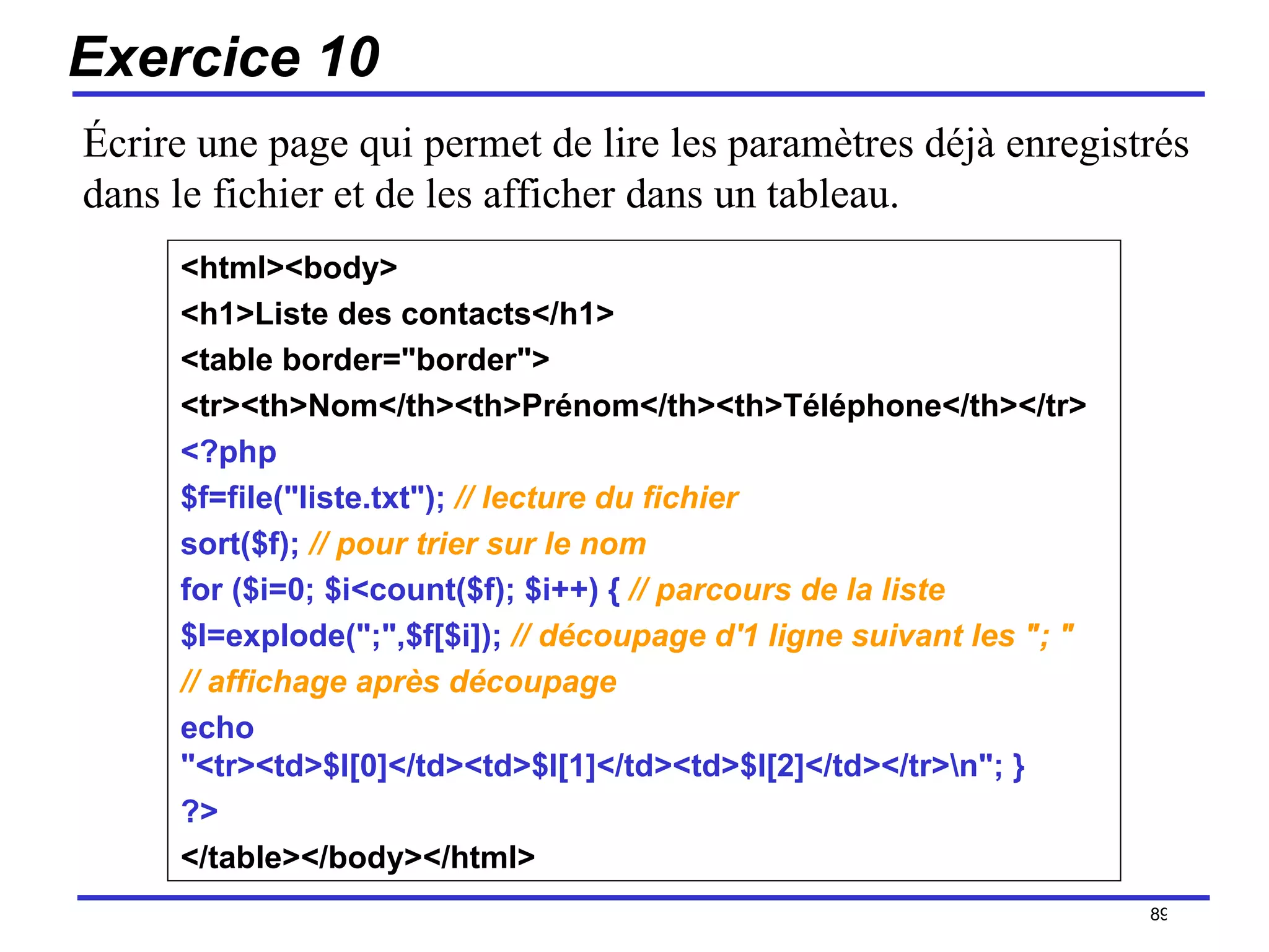 Exercice 10 <html><body>  <h1>Liste des contacts</h1> <table border="border">  <tr><th>Nom</th><th>Prénom</th><th>Téléphone</th></tr>  <?php  $f=file("liste.txt");   // lecture du fichier   sort($f);   // pour trier sur le nom   for ($i=0; $i<count($f); $i++) {  // parcours de la liste   $l=explode(";",$f[$i]);  // découpage d'1 ligne suivant les "; " // affichage après découpage   echo "<tr><td>$l[0]</td><td>$l[1]</td><td>$l[2]</td></tr>\n"; }  ?>  </table></body></html>   /154 Écrire une page qui permet de lire les paramètres déjà enregistrés dans le fichier et de les afficher dans un tableau. 