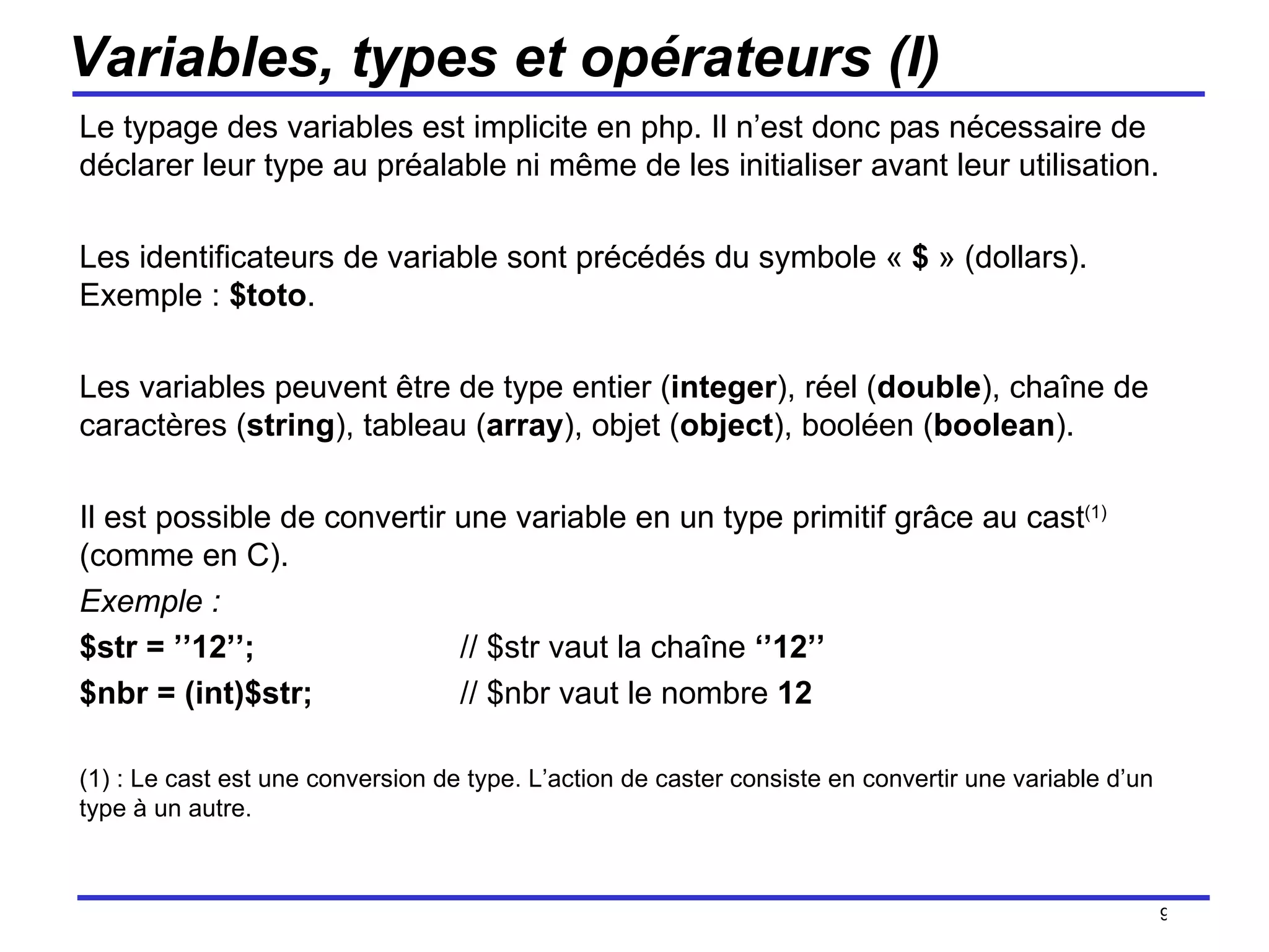 Variables, types et opérateurs (I) Le typage des variables est implicite en php. Il n’est donc pas nécessaire de déclarer leur type au préalable ni même de les initialiser avant leur utilisation. Les identificateurs de variable sont précédés du symbole «  $  » (dollars). Exemple :  $toto . Les variables peuvent être de type entier ( integer ), réel ( double ), chaîne de caractères ( string ), tableau ( array ), objet ( object ), booléen ( boolean ). Il est possible de convertir une variable en un type primitif grâce au cast (1)  (comme en C).  Exemple :  $str = ’’12’’; // $str vaut la chaîne  ‘’12’’ $nbr = (int)$str; // $nbr vaut le nombre  12 (1) : Le cast est une conversion de type. L’action de caster consiste en convertir une variable d’un type à un autre.  /154 