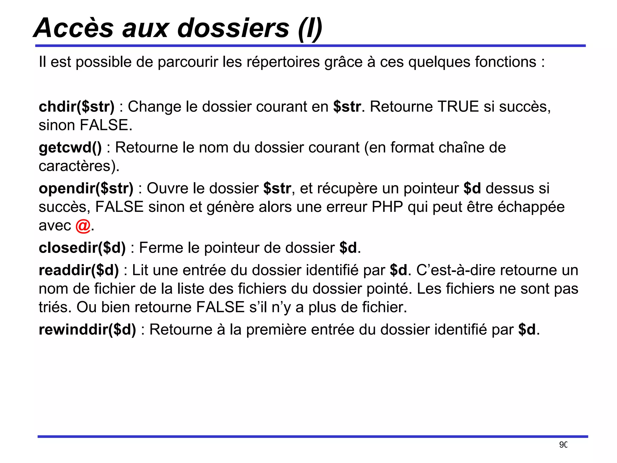 Accès aux dossiers (I) Il est possible de parcourir les répertoires grâce à ces quelques fonctions : chdir($str)  : Change le dossier courant en  $str . Retourne TRUE si succès, sinon FALSE. getcwd()  : Retourne le nom du dossier courant (en format chaîne de caractères). opendir($str)  : Ouvre le dossier  $str , et récupère un pointeur  $d  dessus si succès, FALSE sinon et génère alors une erreur PHP qui peut être échappée avec  @ .  closedir($d)  : Ferme le pointeur de dossier  $d . readdir($d)  : Lit une entrée du dossier identifié par  $d . C’est-à-dire retourne un nom de fichier de la liste des fichiers du dossier pointé. Les fichiers ne sont pas triés. Ou bien retourne FALSE s’il n’y a plus de fichier. rewinddir($d)  : Retourne à la première entrée du dossier identifié par  $d . /154 