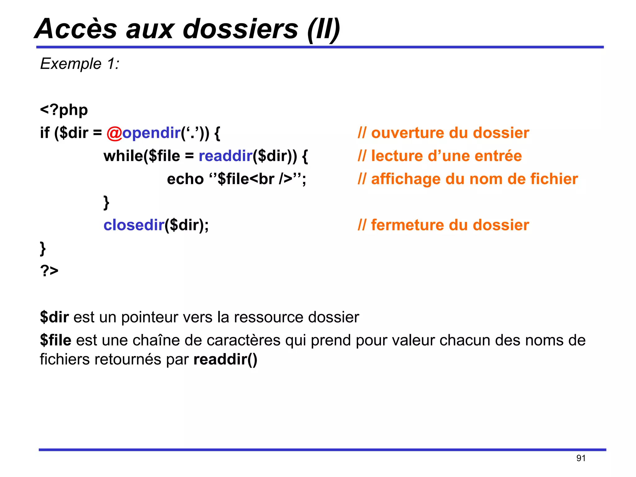 Accès aux dossiers (II) Exemple 1: <?php if ($dir =  @ opendir (‘.’)) { // ouverture du dossier while($file =  readdir ($dir)) { // lecture d’une entrée echo ‘’$file<br />’’; // affichage du nom de fichier } closedir ($dir); // fermeture du dossier } ?> $dir  est un pointeur vers la ressource dossier $file  est une chaîne de caractères qui prend pour valeur chacun des noms de fichiers retournés par  readdir() /154 
