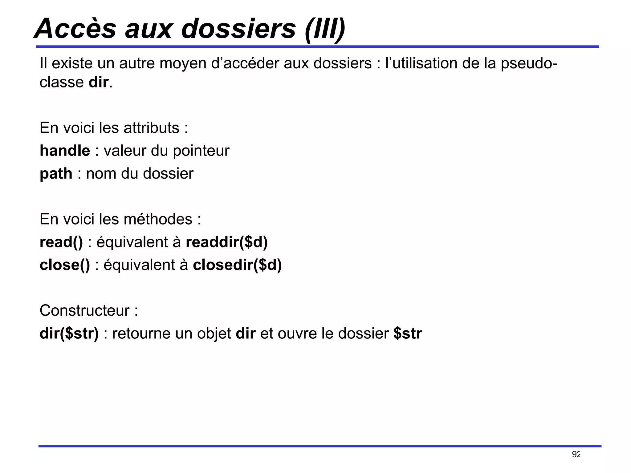 Accès aux dossiers (III) Il existe un autre moyen d’accéder aux dossiers : l’utilisation de la pseudo-classe  dir . En voici les attributs : handle  : valeur du pointeur path  : nom du dossier En voici les méthodes : read()  : équivalent à  readdir($d) close()  : équivalent à  closedir($d) Constructeur : dir($str)  : retourne un objet  dir  et ouvre le dossier  $str /154 