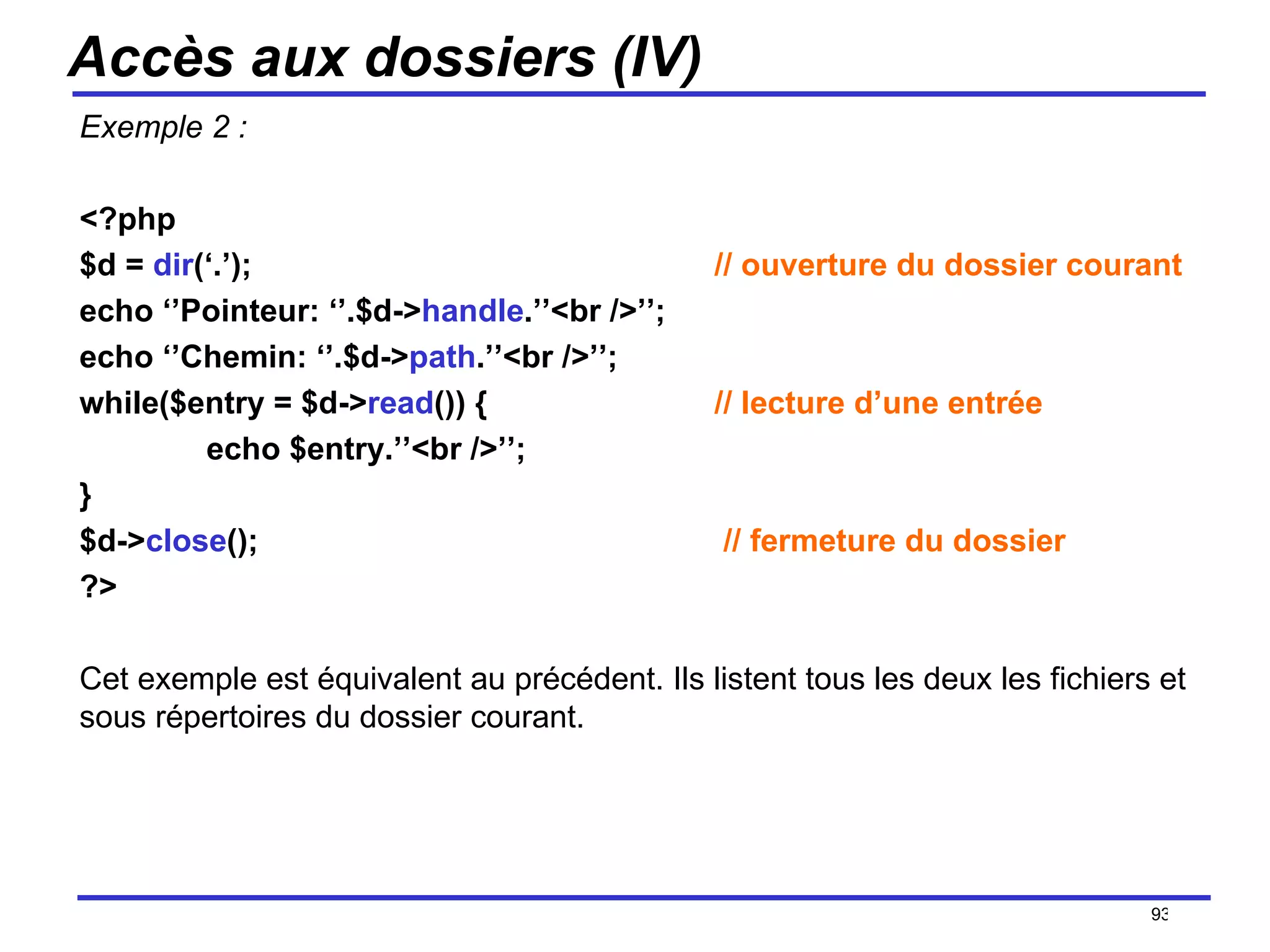 Accès aux dossiers (IV) Exemple 2 : <?php $d =  dir (‘.’);  // ouverture du dossier courant echo ‘’Pointeur: ‘’.$d-> handle .’’<br />’’; echo ‘’Chemin: ‘’.$d-> path .’’<br />’’; while($entry = $d-> read ()) {  // lecture d’une entrée echo $entry.’’<br />’’; } $d-> close ();   // fermeture du dossier ?> Cet exemple est équivalent au précédent. Ils listent tous les deux les fichiers et sous répertoires du dossier courant. /154 
