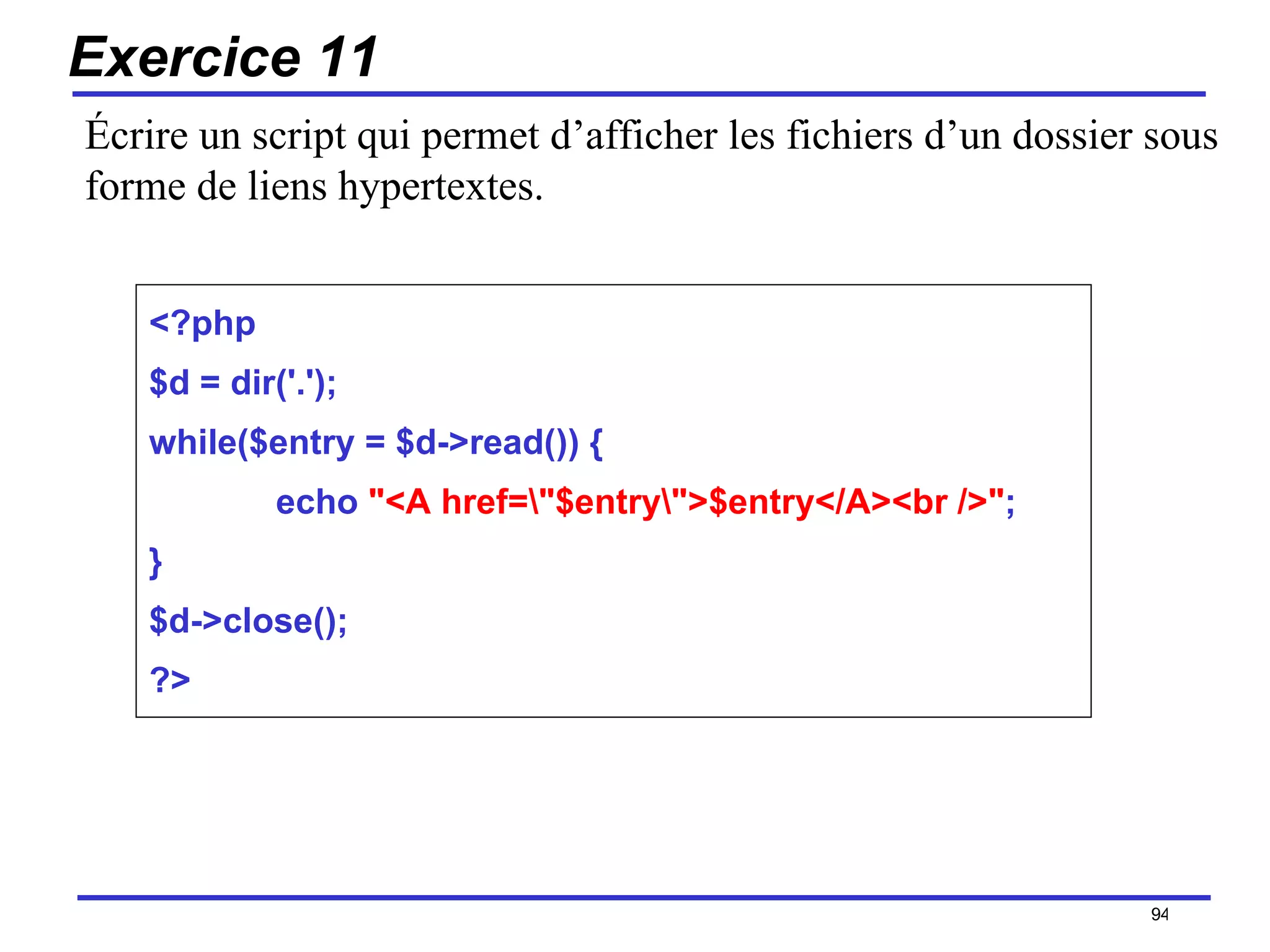 Exercice 11 <?php $d = dir('.'); while($entry = $d->read()) { echo  "<A href=\"$entry\">$entry</A><br />" ; } $d->close(); ?> /154 Écrire un script qui permet d’afficher les fichiers d’un dossier sous forme de liens hypertextes. 