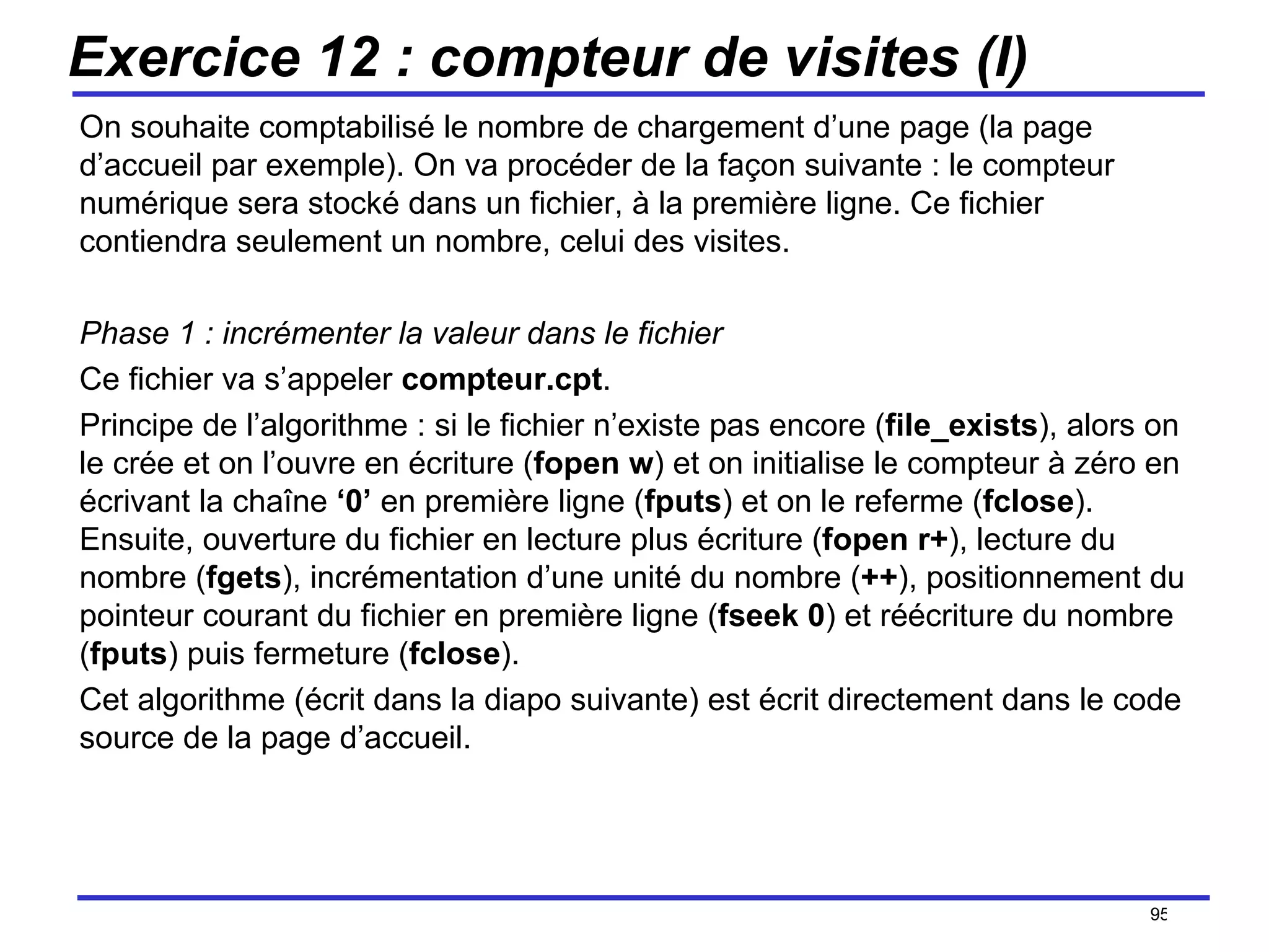Exercice 12 : compteur de visites (I) On souhaite comptabilisé le nombre de chargement d’une page (la page d’accueil par exemple). On va procéder de la façon suivante : le compteur numérique sera stocké dans un fichier, à la première ligne. Ce fichier contiendra seulement un nombre, celui des visites. Phase 1 : incrémenter la valeur dans le fichier Ce fichier va s’appeler  compteur.cpt .  Principe de l’algorithme : si le fichier n’existe pas encore ( file_exists ), alors on le crée et on l’ouvre en écriture ( fopen   w ) et on initialise le compteur à zéro en écrivant la chaîne  ‘0’  en première ligne ( fputs ) et on le referme ( fclose ). Ensuite, ouverture du fichier en lecture plus écriture ( fopen r+ ), lecture du nombre ( fgets ), incrémentation d’une unité du nombre ( ++ ), positionnement du pointeur courant du fichier en première ligne ( fseek 0 ) et réécriture du nombre ( fputs ) puis fermeture ( fclose ). Cet algorithme (écrit dans la diapo suivante) est écrit directement dans le code source de la page d’accueil. /154 