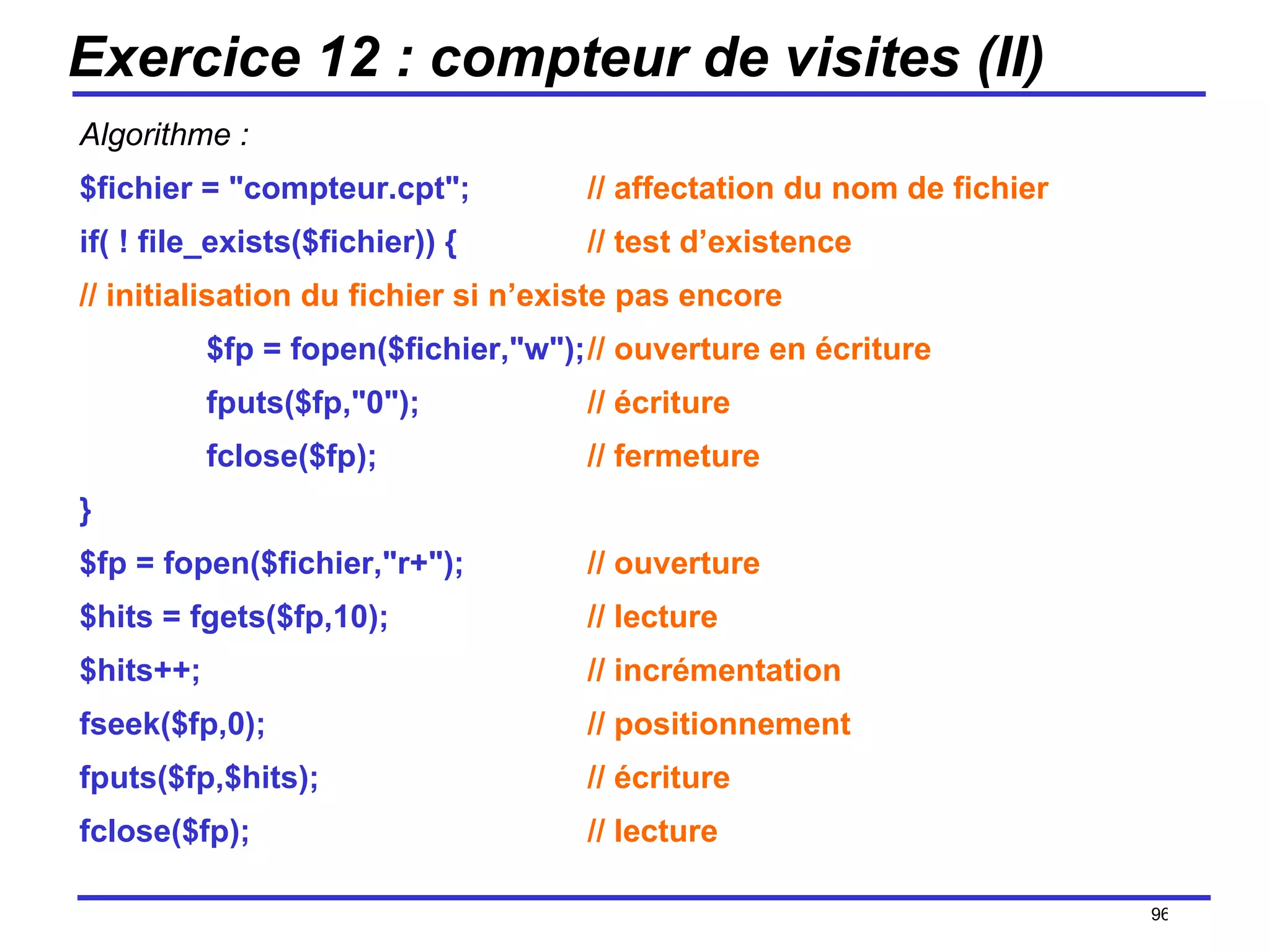 Exercice 12 : compteur de visites (II) Algorithme : $fichier = "compteur.cpt"; // affectation du nom de fichier if( ! file_exists($fichier)) { // test d’existence // initialisation du fichier si n’existe pas encore $fp = fopen($fichier,"w"); // ouverture en écriture fputs($fp,"0"); // écriture fclose($fp); // fermeture } $fp = fopen($fichier,"r+"); // ouverture $hits = fgets($fp,10); // lecture $hits++; // incrémentation fseek($fp,0); // positionnement fputs($fp,$hits); // écriture fclose($fp); // lecture /154 