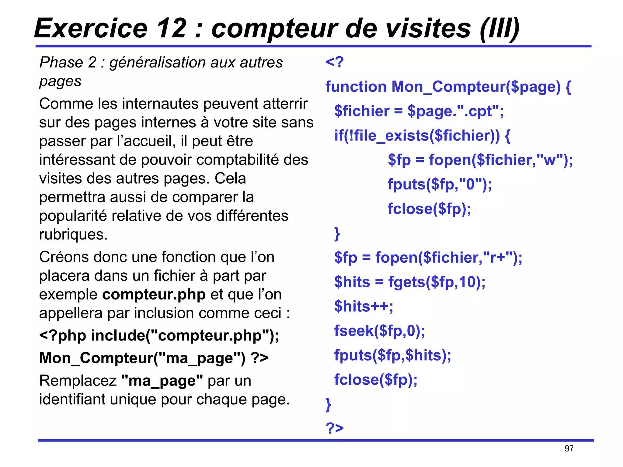 Exercice 12 : compteur de visites (III) Phase 2 : généralisation aux autres pages Comme les internautes peuvent atterrir sur des pages internes à votre site sans passer par l’accueil, il peut être intéressant de pouvoir comptabilité des visites des autres pages. Cela permettra aussi de comparer la popularité relative de vos différentes rubriques. Créons donc une fonction que l’on placera dans un fichier à part par exemple  compteur.php  et que l’on appellera par inclusion comme ceci : <?php include("compteur.php");  Mon_Compteur("ma_page") ?> Remplacez  "ma_page"  par un identifiant unique pour chaque page. /154 <? function Mon_Compteur($page) { $fichier = $page.".cpt"; if(!file_exists($fichier)) { $fp = fopen($fichier,"w"); fputs($fp,"0"); fclose($fp); } $fp = fopen($fichier,"r+"); $hits = fgets($fp,10); $hits++; fseek($fp,0); fputs($fp,$hits); fclose($fp); } ?> 