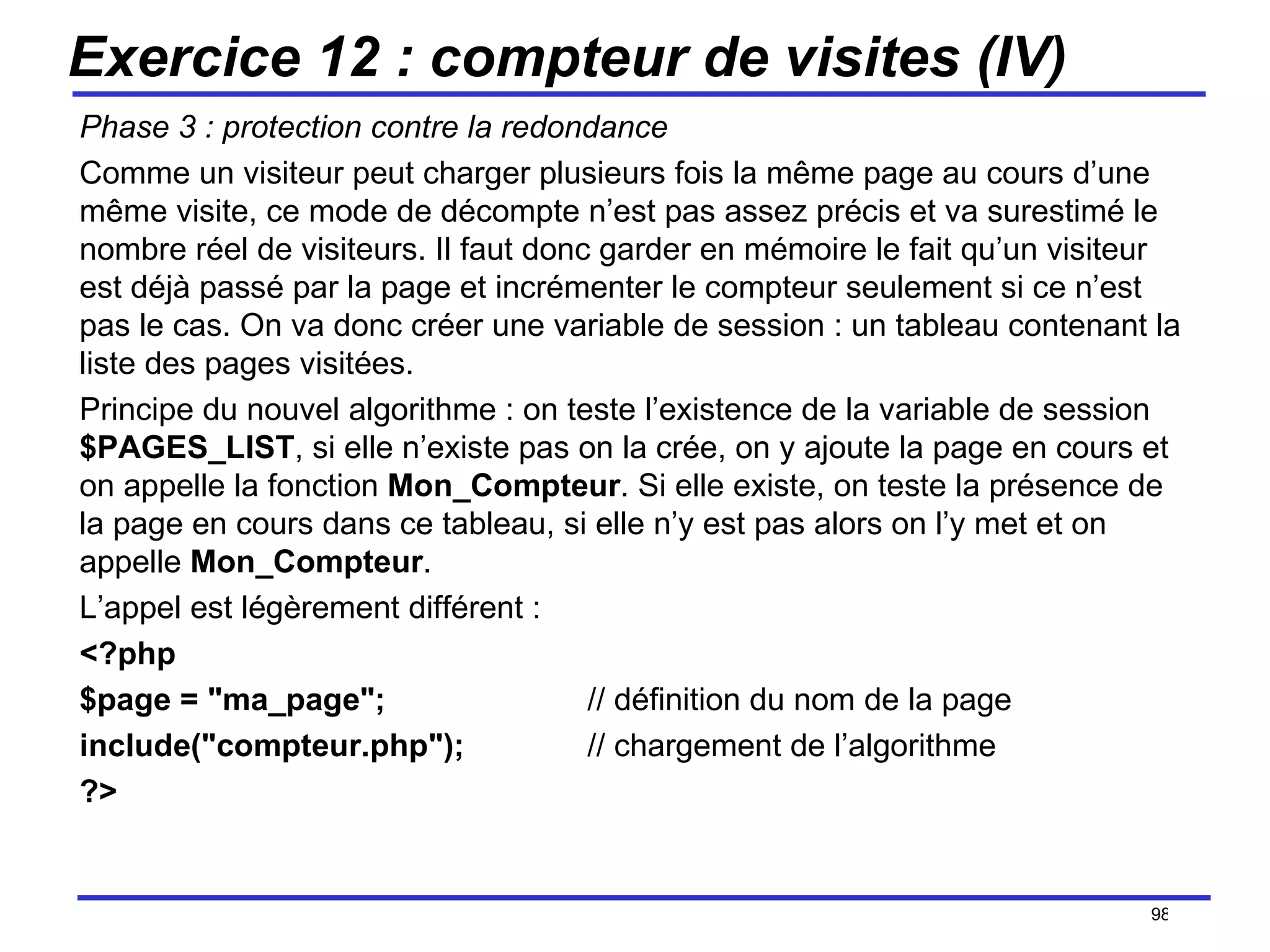Exercice 12 : compteur de visites (IV) Phase 3 : protection contre la redondance Comme un visiteur peut charger plusieurs fois la même page au cours d’une même visite, ce mode de décompte n’est pas assez précis et va surestimé le nombre réel de visiteurs. Il faut donc garder en mémoire le fait qu’un visiteur est déjà passé par la page et incrémenter le compteur seulement si ce n’est pas le cas. On va donc créer une variable de session : un tableau contenant la liste des pages visitées. Principe du nouvel algorithme : on teste l’existence de la variable de session  $PAGES_LIST , si elle n’existe pas on la crée, on y ajoute la page en cours et on appelle la fonction  Mon_Compteur . Si elle existe, on teste la présence de la page en cours dans ce tableau, si elle n’y est pas alors on l’y met et on appelle  Mon_Compteur . L’appel est légèrement différent : <?php $page = "ma_page"; // définition du nom de la page include("compteur.php");  // chargement de l’algorithme ?> /154 