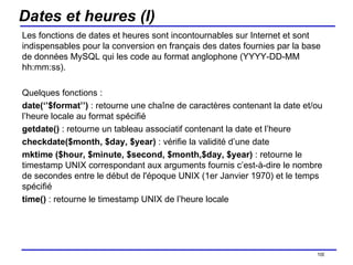 Dates et heures (I) Les fonctions de dates et heures sont incontournables sur Internet et sont indispensables pour la conversion en français des dates fournies par la base de données MySQL qui les code au format anglophone (YYYY-DD-MM hh:mm:ss). Quelques fonctions : date(‘’$format’’)  : retourne une chaîne de caractères contenant la date et/ou l’heure locale au format spécifié getdate()  : retourne un tableau associatif contenant la date et l’heure checkdate($month, $day, $year)  : vérifie la validité d’une date mktime ($hour, $minute, $second, $month,$day, $year)  : retourne le timestamp UNIX correspondant aux arguments fournis c’est-à-dire le nombre de secondes entre le début de l'époque UNIX (1er Janvier 1970) et le temps spécifié time()  : retourne le timestamp UNIX de l’heure locale /154 