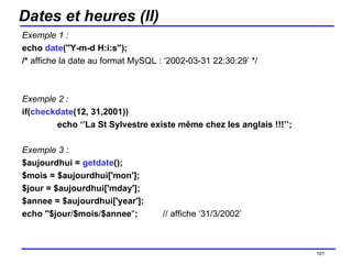 Dates et heures (II) Exemple 1 : echo  date (''Y-m-d H:i:s''); /*  affiche la date au format MySQL : ‘2002-03-31 22:30:29’ */ Exemple 2 : if( checkdate (12, 31,2001)) echo ‘’La St Sylvestre existe même chez les anglais !!!’’; Exemple 3 : $aujourdhui =  getdate (); $mois = $aujourdhui['mon']; $jour = $aujourdhui['mday']; $annee = $aujourdhui['year']; echo ''$jour / $mois / $annee '' ; // affiche ‘31/3/2002’ /154 