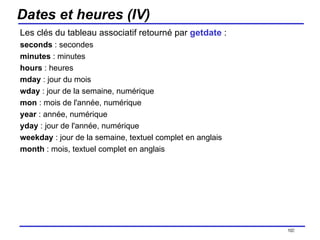 Dates et heures (IV) Les clés du tableau associatif retourné par  getdate  : seconds  : secondes minutes  : minutes hours  : heures mday  : jour du mois wday  : jour de la semaine, numérique mon  : mois de l'année, numérique year  : année, numérique yday  : jour de l'année, numérique weekday  : jour de la semaine, textuel complet en anglais month  : mois, textuel complet en anglais /154 