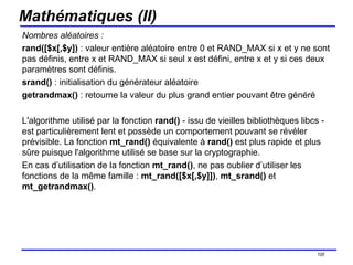 Mathématiques (II) Nombres aléatoires : rand([$x[,$y])  : valeur entière aléatoire entre 0 et RAND_MAX si x et y ne sont pas définis, entre x et RAND_MAX si seul x est défini, entre x et y si ces deux paramètres sont définis. srand()  : initialisation du générateur aléatoire getrandmax()  : retourne la valeur du plus grand entier pouvant être généré L'algorithme utilisé par la fonction  rand()  - issu de vieilles bibliothèques libcs - est particulièrement lent et possède un comportement pouvant se révéler prévisible. La fonction  mt_rand()  équivalente à  rand()  est plus rapide et plus sûre puisque l'algorithme utilisé se base sur la cryptographie.  En cas d’utilisation de la fonction  mt_rand() , ne pas oublier d’utiliser les fonctions de la même famille :  mt_rand([$x[,$y]]) ,  mt_srand()  et  mt_getrandmax() . /154 