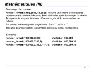 Mathématiques (III) Formatage d’un nombre : number_format ($nbr[,$dec,[$a,$b]])  : retourne une chaîne de caractères représentant le nombre  $nbr  avec  $dec  décimales après formatage. La chaîne  $a  représente le symbole faisant office de virgule et  $b  le séparateur de milliers.  Par défaut, le formatage est anglophone : $a = ‘’.’’ et $b = ‘’,’’. Très utile pour représenter les nombres élevés au format francophone. Exemples : number_format (1000000.3333); // affiche 1,000,000   number_format (1000000.3333,2);  // affiche 1,000,000.33   number_format (1000000.3333,2,",",".");  // affiche 1.000.000,33   /154 