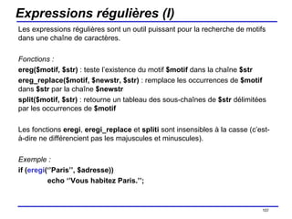 Expressions régulières (I) Les expressions régulières sont un outil puissant pour la recherche de motifs dans une chaîne de caractères. Fonctions : ereg($motif, $str)  : teste l’existence du motif  $motif  dans la chaîne  $str ereg_replace($motif, $newstr, $str)  : remplace les occurrences de  $motif  dans  $str  par la chaîne  $newstr split($motif, $str)  : retourne un tableau des sous-chaînes de  $str  délimitées par les occurrences de  $motif  Les fonctions  eregi ,  eregi_replace  et  spliti  sont insensibles à la casse (c’est-à-dire ne différencient pas les majuscules et minuscules). Exemple : if ( eregi (‘’Paris’’, $adresse)) echo ‘’Vous habitez Paris.’’; /154 