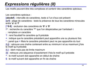 Expressions régulières (II) Les motifs peuvent être très complexes et contenir des caractères spéciaux. Les caractères spéciaux : [ abcdef ]  : intervalle de caractères, teste si l’un d’eux est présent [ a - f ]  : plage de caractères : teste la présence de tous les caractères minscules entre  ‘a’  et  ‘f’ [^ 0 - 9 ]  : exclusion des caractères de  ‘0’  à  ‘9’ \ ^  : recherche du caractère  ’^’  que l’on déspécialise par l’antislash  \ .  : remplace un caractère ?  : rend facultatif le caractère qu’il précède +  : indique que le caractère précédent peut apparaître une ou plusieurs fois *  : pareil que  +  Mais le caractère précédent peut ne pas apparaître du tout { i , j }  : retrouve une chaîne contenant entre au minimum  i  et au maximum  j  fois le motif qu’il précède { i ,}  : idem mais pas de limite maximum { i }  : retrouve une séquence d’exactement  i  fois le motif qu’il précède ^  : le motif suivant doit apparaître en début de chaîne $  : le motif suivant doit apparaître en fin de chaîne /154 