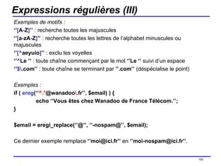 Expressions régulières (III) Exemples de motifs : ‘’ [ A - Z ] ’’  : recherche toutes les majuscules ‘’ [ a - zA - Z ] ’’  : recherche toutes les lettres de l’alphabet minuscules ou majuscules ‘’ [^ aeyuio ] ’’  : exclu les voyelles ‘’ ^ Le ’’  : toute chaîne commençant par le mot  ‘’Le ‘‘  suivi d’un espace ‘’ $\ .com’’  : toute chaîne se terminant par  ’’.com’’  (déspécialise le point) Exemples : if (  ereg (‘’ ^.* @wanadoo \ .fr’’, $email) ) { echo ‘’Vous êtes chez Wanadoo de France Télécom.’’; } $email = eregi_replace(‘’@’’, ‘’-nospam@’’, $email); Ce dernier exemple remplace  ‘’moi@ici.fr’’  en  ‘’moi-nospam@ici.fr’’ . /154 
