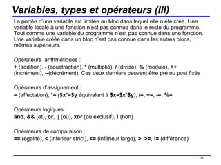 Variables, types et opérateurs (III) La portée d’une variable est limitée au bloc dans lequel elle a été crée. Une variable locale à une fonction n’est pas connue dans le reste du programme. Tout comme une variable du programme n’est pas connue dans une fonction. Une variable créée dans un bloc n’est pas connue dans les autres blocs, mêmes supérieurs. Opérateurs  arithmétiques : +  (addition),  -  (soustraction),  *  (multiplié),  /  (divisé),  %  (modulo),  ++  (incrément),  -- (décrément). Ces deux derniers peuvent être pré ou post fixés Opérateurs d’assignement : =  (affectation),  *=  ( $x*=$y  équivalent à  $x=$x*$y ),  /= ,  += ,  -= ,  %= Opérateurs logiques :  and ,  &&  (et),  or ,  ||  (ou),  xor  (ou exclusif),  !  (non) Opérateurs de comparaison : ==  (égalité),  <  (inférieur strict),  <=  (inférieur large),  > ,  >= ,  !=  (différence) /154 